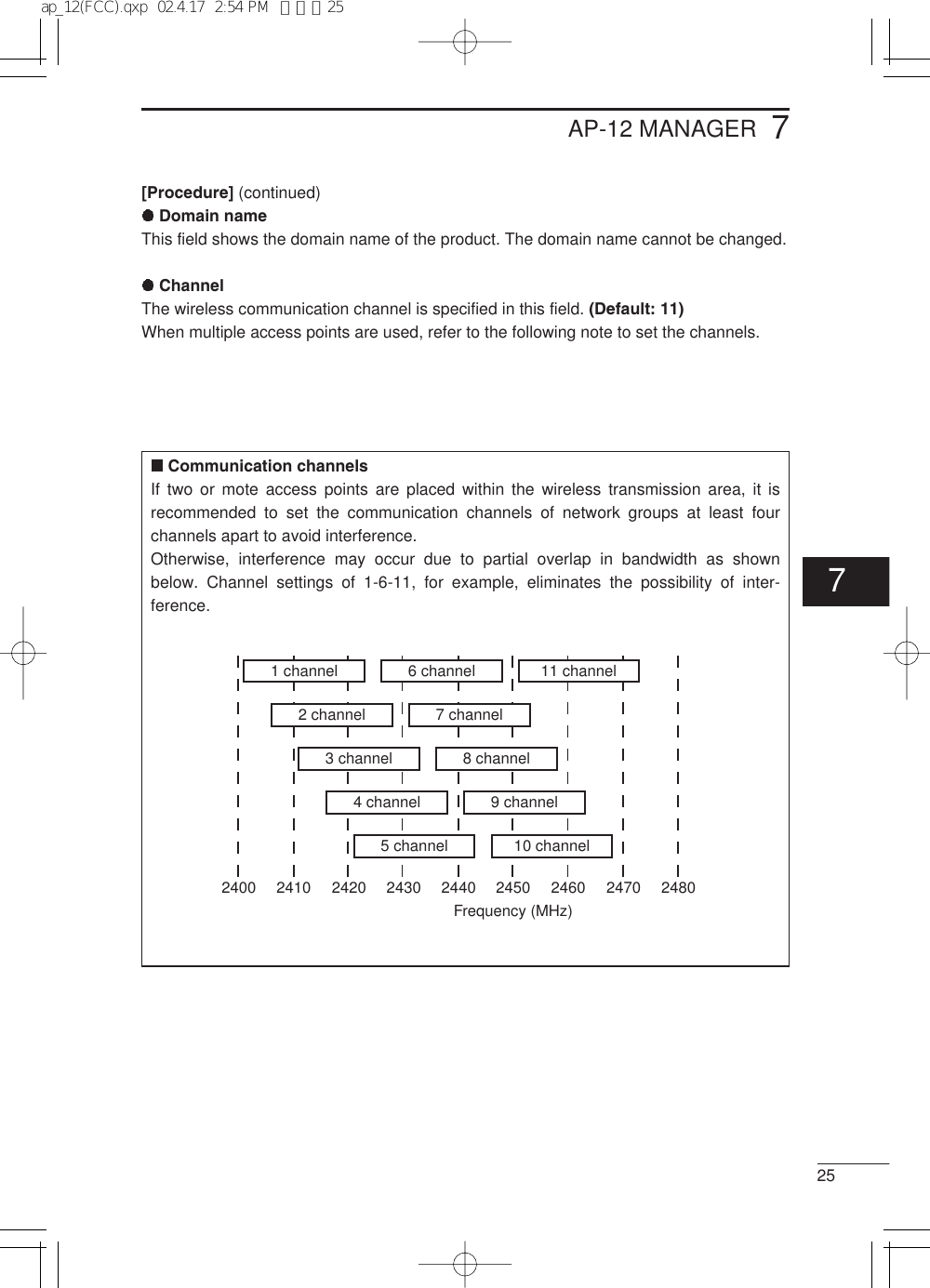 257AP-12 MANAGER[Procedure] (continued)Domain nameThis field shows the domain name of the product. The domain name cannot be changed.ChannelThe wireless communication channel is specified in this field. (Default: 11)When multiple access points are used, refer to the following note to set the channels.Communication channelsIf two or mote access points are placed within the wireless transmission area, it isrecommended to set the communication channels of network groups at least fourchannels apart to avoid interference.Otherwise, interference may occur due to partial overlap in bandwidth as shownbelow. Channel settings of 1-6-11, for example, eliminates the possibility of inter-ference.2400 2410 2420 2430 2440 2450Frequency (MHz)2460 2470 24801 channel2 channel3 channel4 channel5 channel6 channel7 channel8 channel9 channel11 channel10 channel7ap_12(FCC).qxp  02.4.17  2:54 PM  ページ25