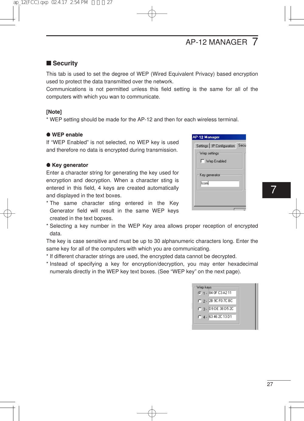 277AP-12 MANAGERSecurityThis tab is used to set the degree of WEP (Wired Equivalent Privacy) based encryptionused to protect the data transmitted over the network.Communications is not permitted unless this field setting is the same for all of thecomputers with which you wan to communicate.[Note]* WEP setting should be made for the AP-12 and then for each wireless terminal.WEP enableIf “WEP Enabled” is not selected, no WEP key is usedand therefore no data is encrypted during transmission.Key generatorEnter a character string for generating the key used forencryption and decryption. When a character sting isentered in this field, 4 keys are created automaticallyand displayed in the text boxes.* The same character sting entered in the KeyGenerator field will result in the same WEP keyscreated in the text bopxes.* Selecting a key number in the WEP Key area allows proper reception of encrypteddata.The key is case sensitive and must be up to 30 alphanumeric characters long. Enter thesame key for all of the computers with which you are communicating.* If different character strings are used, the encrypted data cannot be decrypted.* Instead of specifying a key for encryption/decryption, you may enter hexadecimalnumerals directly in the WEP key text boxes. (See “WEP key” on the next page).127ap_12(FCC).qxp  02.4.17  2:54 PM  ページ27