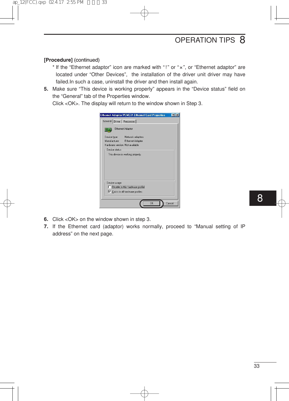 338OPERATION TIPS[Procedure] (continued)* If the “Ethernet adaptor” icon are marked with “!” or “×”, or “Ethernet adaptor” arelocated under “Other Devices”,  the installation of the driver unit driver may havefailed.In such a case, uninstall the driver and then install again.5. Make sure “This device is working properly” appears in the “Device status” field onthe “General” tab of the Properties window.Click &lt;OK&gt;. The display will return to the window shown in Step 3.6. Click &lt;OK&gt; on the window shown in step 3.7. If the Ethernet card (adaptor) works normally, proceed to “Manual setting of IPaddress” on the next page.8ap_12(FCC).qxp  02.4.17  2:55 PM  ページ33