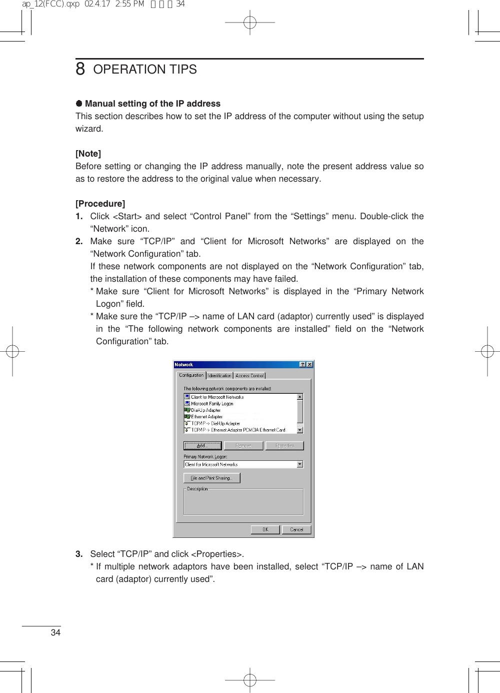 348OPERATION TIPSManual setting of the IP addressThis section describes how to set the IP address of the computer without using the setupwizard.[Note]Before setting or changing the IP address manually, note the present address value soas to restore the address to the original value when necessary.[Procedure]1. Click &lt;Start&gt; and select “Control Panel” from the “Settings” menu. Double-click the“Network” icon.2. Make sure “TCP/IP” and “Client for Microsoft Networks” are displayed on the“Network Configuration” tab. If these network components are not displayed on the “Network Configuration” tab,the installation of these components may have failed.* Make  sure  “Client for Microsoft Networks” is displayed in the “Primary NetworkLogon” field.* Make sure the “TCP/IP –&gt; name of LAN card (adaptor) currently used” is displayedin the “The following network components are installed” field on the “NetworkConfiguration” tab.3. Select “TCP/IP” and click &lt;Properties&gt;.* If multiple network adaptors have been installed, select “TCP/IP –&gt; name of LANcard (adaptor) currently used”. ap_12(FCC).qxp  02.4.17  2:55 PM  ページ34