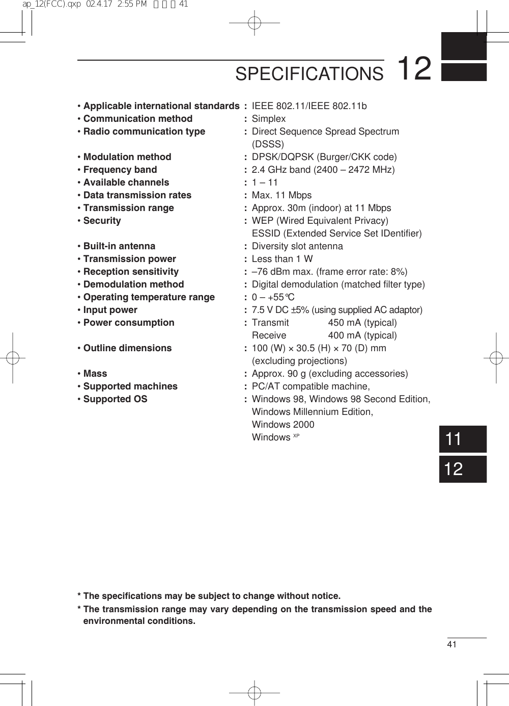 1241SPECIFICATIONS1112• Applicable international standards :• Communication method :• Radio communication type :• Modulation method :• Frequency band :• Available channels :• Data transmission rates :• Transmission range :• Security :• Built-in antenna :• Transmission power :• Reception sensitivity :• Demodulation method :• Operating temperature range :• Input power :• Power consumption :• Outline dimensions : • Mass : • Supported machines :• Supported OS :IEEE 802.11/IEEE 802.11bSimplexDirect Sequence Spread Spectrum (DSSS)DPSK/DQPSK (Burger/CKK code)2.4 GHz band (2400 – 2472 MHz)1 – 11Max. 11 MbpsApprox. 30m (indoor) at 11 MbpsWEP (Wired Equivalent Privacy)ESSID (Extended Service Set IDentifier)Diversity slot antennaLess than 1 W–76 dBm max. (frame error rate: 8%)Digital demodulation (matched filter type)0 – +55°C7.5 V DC ±5% (using supplied AC adaptor)Transmit 450 mA (typical)Receive 400 mA (typical)100 (W) ×30.5 (H) ×70 (D) mm (excluding projections)Approx. 90 g (excluding accessories)PC/AT compatible machine, Windows 98, Windows 98 Second Edition, Windows Millennium Edition, Windows 2000Windows XP* The specifications may be subject to change without notice.* The transmission range may vary depending on the transmission speed and theenvironmental conditions.ap_12(FCC).qxp  02.4.17  2:55 PM  ページ41