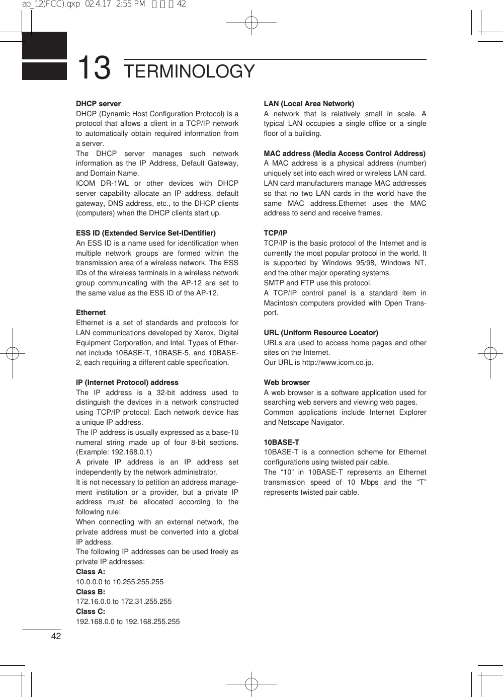 1342TERMINOLOGYDHCP serverDHCP (Dynamic Host Configuration Protocol) is aprotocol that allows a client in a TCP/IP networkto automatically obtain required information froma server. The DHCP server manages such networkinformation as the IP Address, Default Gateway,and Domain Name. ICOM DR-1WL or other devices with DHCPserver capability allocate an IP address, defaultgateway, DNS address, etc., to the DHCP clients(computers) when the DHCP clients start up. ESS ID (Extended Service Set-IDentifier)An ESS ID is a name used for identification whenmultiple network groups are formed within thetransmission area of a wireless network. The ESSIDs of the wireless terminals in a wireless networkgroup communicating with the AP-12 are set tothe same value as the ESS ID of the AP-12. EthernetEthernet is a set of standards and protocols forLAN communications developed by Xerox, DigitalEquipment Corporation, and Intel. Types of Ether-net include 10BASE-T, 10BASE-5, and 10BASE-2, each requiring a different cable specification. IP (Internet Protocol) addressThe IP address is a 32-bit address used todistinguish the devices in a network constructedusing TCP/IP protocol. Each network device hasa unique IP address. The IP address is usually expressed as a base-10numeral string made up of four 8-bit sections.(Example: 192.168.0.1)A private IP address is an IP address setindependently by the network administrator. It is not necessary to petition an address manage-ment institution or a provider, but a private IPaddress must be allocated according to thefollowing rule: When connecting with an external network, theprivate address must be converted into a globalIP address. The following IP addresses can be used freely asprivate IP addresses: Class A: 10.0.0.0 to 10.255.255.255Class B: 172.16.0.0 to 172.31.255.255Class C: 192.168.0.0 to 192.168.255.255LAN (Local Area Network)A network that is relatively small in scale. Atypical LAN occupies a single office or a singlefloor of a building. MAC address (Media Access Control Address)A MAC address is a physical address (number)uniquely set into each wired or wireless LAN card.LAN card manufacturers manage MAC addressesso that no two LAN cards in the world have thesame MAC address.Ethernet uses the MACaddress to send and receive frames.TCP/IPTCP/IP is the basic protocol of the Internet and iscurrently the most popular protocol in the world. Itis supported by Windows 95/98, Windows NT,and the other major operating systems.SMTP and FTP use this protocol.A TCP/IP control panel is a standard item inMacintosh computers provided with Open Trans-port.URL (Uniform Resource Locator)URLs are used to access home pages and othersites on the Internet.Our URL is http://www.icom.co.jp.Web browserA web browser is a software application used forsearching web servers and viewing web pages.Common applications include Internet Explorerand Netscape Navigator.10BASE-T10BASE-T is a connection scheme for Ethernetconfigurations using twisted pair cable.The  “10” in 10BASE-T represents an Ethernettransmission speed of 10 Mbps and the “T”represents twisted pair cable.ap_12(FCC).qxp  02.4.17  2:55 PM  ページ42
