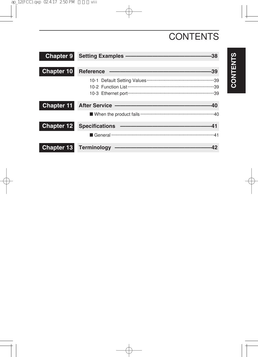 CONTENTSCONTENTSChapter 10 Reference ———————————————————39Chapter 11 After Service ——————————————————40Chapter 12 Specifications —————————————————41Chapter 13 Terminology ——————————————————42Chapter 9 Setting Examples ————————————————38When the product fails··························································4010-1  Default Setting Values·····················································3910-2  Function List····································································3910-3  Ethernet port····································································39General·················································································41ap_12(FCC).qxp  02.4.17  2:50 PM  ページviii