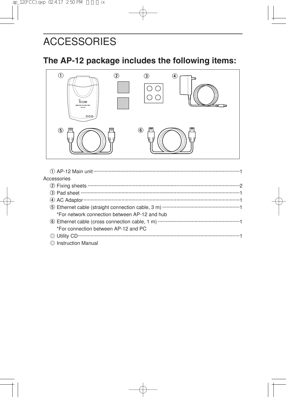 ACCESSORIESThe AP-12 package includes the following items:qAP-12 Main unit········································································································1AccessorieswFixing sheets ············································································································2ePad sheet ·················································································································1rAC Adaptor···············································································································1tEthernet cable (straight connection cable, 3 m) ·······················································1*For network connection between AP-12 and hubyEthernet cable (cross connection cable, 1 m) ··························································1*For connection between AP-12 and PC&quot;&quot;Utility CD···················································································································1&quot;&quot;Instruction Manualqrwtyeap_12(FCC).qxp  02.4.17  2:50 PM  ページix