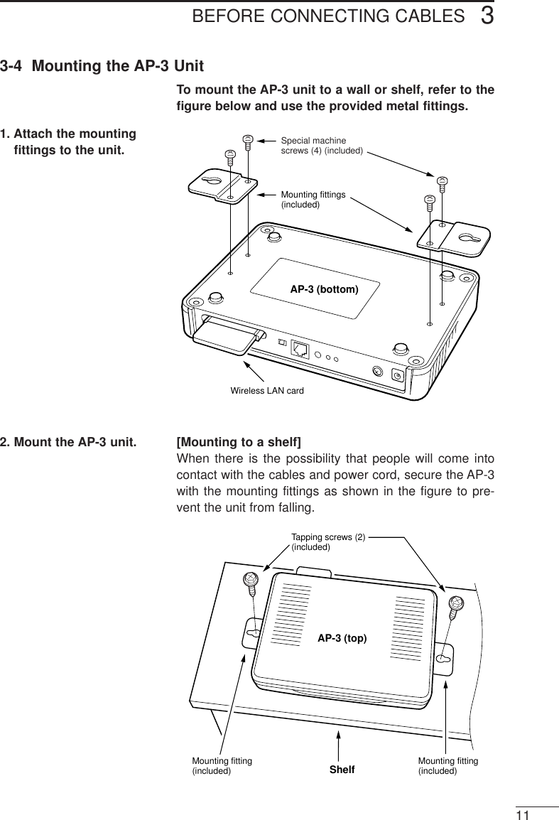 BEFORE CONNECTING CABLES 3113-4  Mounting the AP-3 UnitTo mount the AP-3 unit to a wall or shelf, refer to thefigure below and use the provided metal fittings.2. Mount the AP-3 unit. [Mounting to a shelf]When there is the possibility that people will come intocontact with the cables and power cord, secure the AP-3with the mounting fittings as shown in the figure to pre-vent the unit from falling.1. Attach the mountingfittings to the unit.Special machine screws (4) (included)Mounting fittings (included)Wireless LAN cardAP-3 (bottom)Tapping screws (2) (included)Mounting fitting (included)Mounting fitting (included) ShelfAP-3 (top)