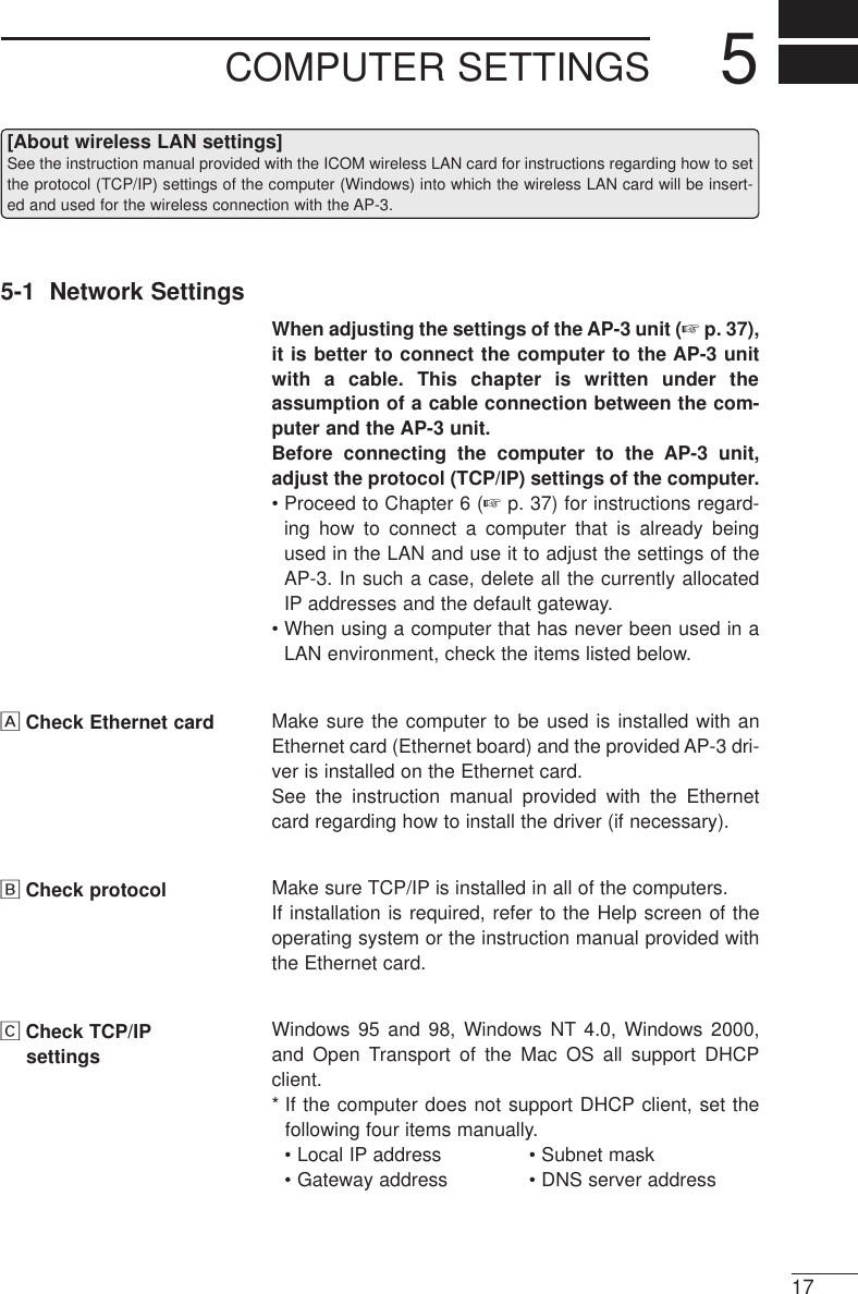 COMPUTER SETTINGS 5175-1  Network SettingsWhen adjusting the settings of the AP-3 unit (☞p. 37),it is better to connect the computer to the AP-3 unitwith a cable. This chapter is written under theassumption of a cable connection between the com-puter and the AP-3 unit.Before connecting the computer to the AP-3 unit,adjust the protocol (TCP/IP) settings of the computer.• Proceed to Chapter 6 (☞p. 37) for instructions regard-ing how to connect a computer that is already beingused in the LAN and use it to adjust the settings of theAP-3. In such a case, delete all the currently allocatedIP addresses and the default gateway.• When using a computer that has never been used in aLAN environment, check the items listed below.ÅCheck Ethernet card Make sure the computer to be used is installed with anEthernet card (Ethernet board) and the provided AP-3 dri-ver is installed on the Ethernet card. See the instruction manual provided with the Ethernetcard regarding how to install the driver (if necessary).ıCheck protocol Make sure TCP/IP is installed in all of the computers. If installation is required, refer to the Help screen of theoperating system or the instruction manual provided withthe Ethernet card.ÇCheck TCP/IPsettingsWindows 95 and 98, Windows NT 4.0, Windows 2000,and Open Transport of the Mac OS all support DHCPclient. * If the computer does not support DHCP client, set thefollowing four items manually. • Local IP address • Subnet mask• Gateway address • DNS server address[About wireless LAN settings]See the instruction manual provided with the ICOM wireless LAN card for instructions regarding how to setthe protocol (TCP/IP) settings of the computer (Windows) into which the wireless LAN card will be insert-ed and used for the wireless connection with the AP-3. 
