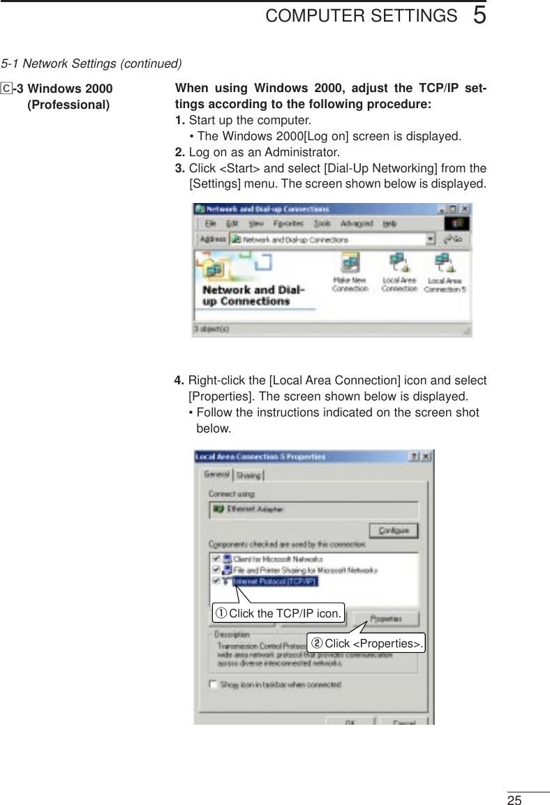 COMPUTER SETTINGS 525Ç-3 Windows 2000 (Professional)When using Windows 2000, adjust the TCP/IP set-tings according to the following procedure:1. Start up the computer.• The Windows 2000[Log on] screen is displayed.2. Log on as an Administrator.3. Click &lt;Start&gt; and select [Dial-Up Networking] from the[Settings] menu. The screen shown below is displayed.qwClick the TCP/IP icon.Click &lt;Properties&gt;.5-1 Network Settings (continued)4. Right-click the [Local Area Connection] icon and select[Properties]. The screen shown below is displayed.• Follow the instructions indicated on the screen shotbelow.