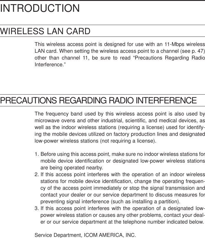 INTRODUCTIONWIRELESS LAN CARDThis wireless access point is designed for use with an 11-Mbps wirelessLAN card. When setting the wireless access point to a channel (see p. 47)other than channel 11, be sure to read “Precautions Regarding RadioInterference.” PRECAUTIONS REGARDING RADIO INTERFERENCEThe frequency band used by this wireless access point is also used bymicrowave ovens and other industrial, scientific, and medical devices, aswell as the indoor wireless stations (requiring a license) used for identify-ing the mobile devices utilized on factory production lines and designatedlow-power wireless stations (not requiring a license).1. Before using this access point, make sure no indoor wireless stations formobile device identification or designated low-power wireless stationsare being operated nearby.2. If this access point interferes with the operation of an indoor wirelessstations for mobile device identification, change the operating frequen-cy of the access point immediately or stop the signal transmission andcontact your dealer or our service department to discuss measures forpreventing signal interference (such as installing a partition).3. If this access point interferes with the operation of a designated low-power wireless station or causes any other problems, contact your deal-er or our service department at the telephone number indicated below.Service Department, ICOM AMERICA, INC.