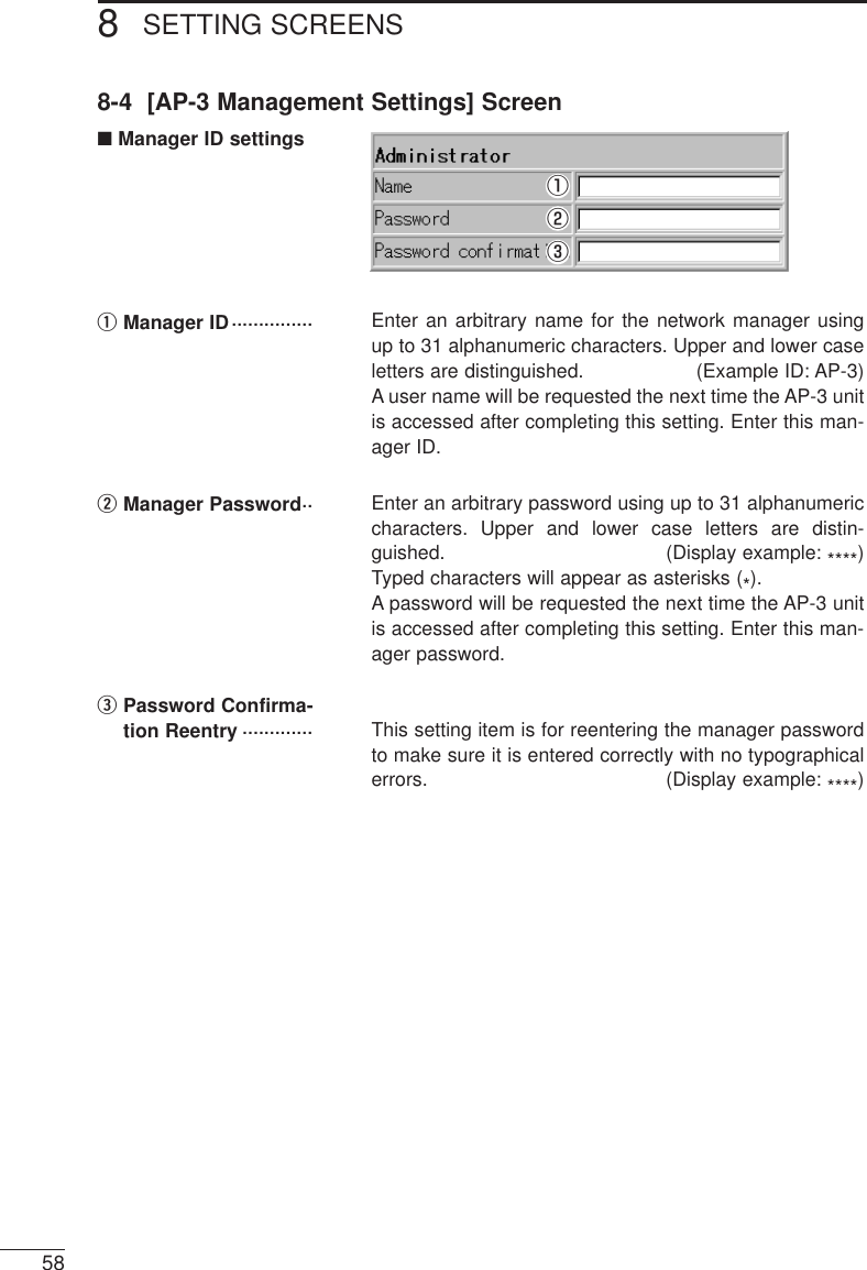 SETTING SCREENS8588-4  [AP-3 Management Settings] Screen■Manager ID settingsEnter an arbitrary name for the network manager usingup to 31 alphanumeric characters. Upper and lower caseletters are distinguished. (Example ID: AP-3)A user name will be requested the next time the AP-3 unitis accessed after completing this setting. Enter this man-ager ID.wManager Password·· Enter an arbitrary password using up to 31 alphanumericcharacters. Upper and lower case letters are distin-guished. (Display example: ****)Typed characters will appear as asterisks (*).A password will be requested the next time the AP-3 unitis accessed after completing this setting. Enter this man-ager password.ePassword Confirma-tion Reentry ············· This setting item is for reentering the manager passwordto make sure it is entered correctly with no typographicalerrors. (Display example: ****)qweqManager ID···············