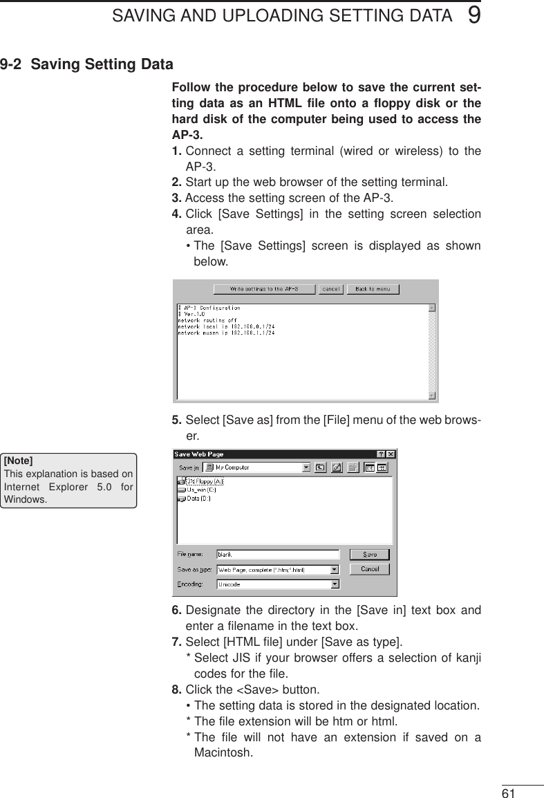 SAVING AND UPLOADING SETTING DATA 9619-2  Saving Setting DataFollow the procedure below to save the current set-ting data as an HTML file onto a floppy disk or thehard disk of the computer being used to access theAP-3. 1. Connect a setting terminal (wired or wireless) to theAP-3.2. Start up the web browser of the setting terminal.3. Access the setting screen of the AP-3.4. Click [Save Settings] in the setting screen selectionarea.• The [Save Settings] screen is displayed as shownbelow.5. Select [Save as] from the [File] menu of the web brows-er.6. Designate the directory in the [Save in] text box andenter a filename in the text box. 7. Select [HTML file] under [Save as type]. * Select JIS if your browser offers a selection of kanjicodes for the file. 8. Click the &lt;Save&gt; button. • The setting data is stored in the designated location.* The file extension will be htm or html.* The file will not have an extension if saved on aMacintosh.[Note]This explanation is based onInternet Explorer 5.0 forWindows.