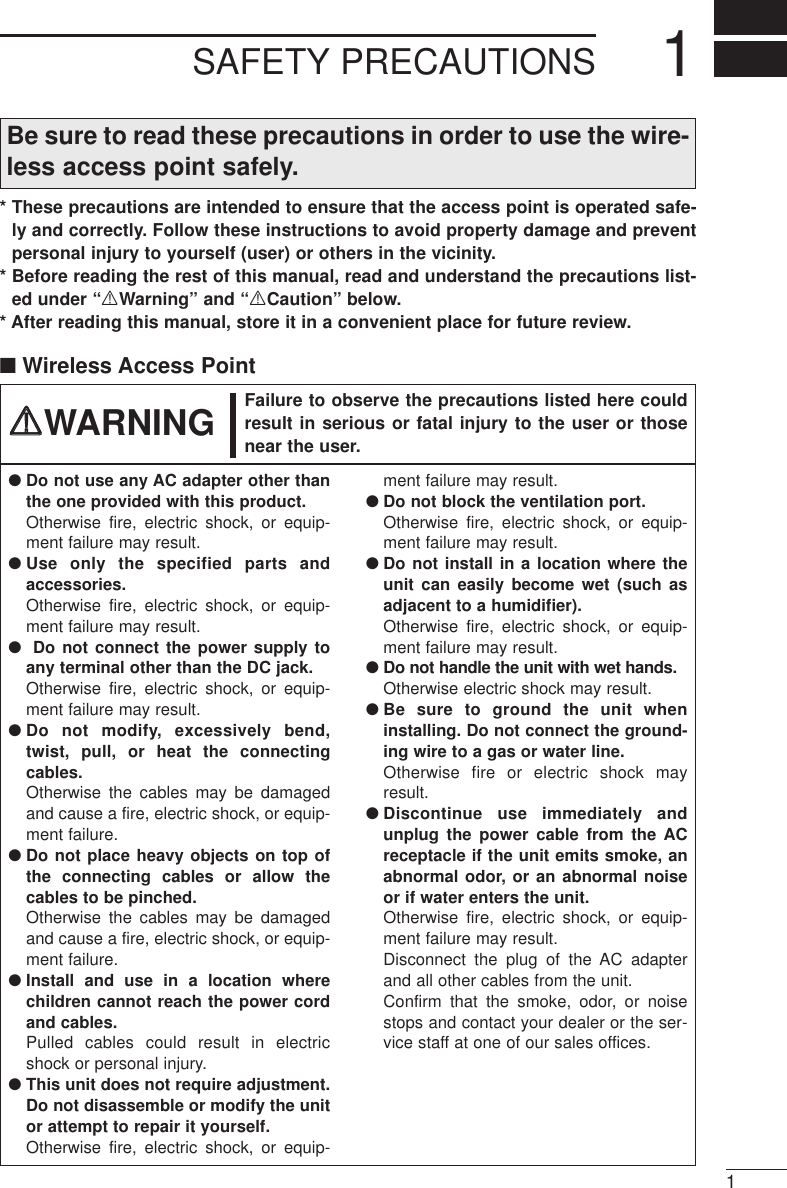 SAFETY PRECAUTIONS 11Be sure to read these precautions in order to use the wire-less access point safely.* These precautions are intended to ensure that the access point is operated safe-ly and correctly. Follow these instructions to avoid property damage and preventpersonal injury to yourself (user) or others in the vicinity. * Before reading the rest of this manual, read and understand the precautions list-ed under “RWarning” and “RCaution” below. * After reading this manual, store it in a convenient place for future review.■Wireless Access Point●Do not use any AC adapter other thanthe one provided with this product.Otherwise fire, electric shock, or equip-ment failure may result.●Use only the specified parts andaccessories. Otherwise fire, electric shock, or equip-ment failure may result.●Do not connect the power supply toany terminal other than the DC jack.Otherwise fire, electric shock, or equip-ment failure may result.●Do not modify, excessively bend,twist, pull, or heat the connectingcables.Otherwise the cables may be damagedand cause a fire, electric shock, or equip-ment failure.●Do not place heavy objects on top ofthe connecting cables or allow thecables to be pinched.Otherwise the cables may be damagedand cause a fire, electric shock, or equip-ment failure.●Install and use in a location wherechildren cannot reach the power cordand cables.Pulled cables could result in electricshock or personal injury.●This unit does not require adjustment.Do not disassemble or modify the unitor attempt to repair it yourself.Otherwise fire, electric shock, or equip-ment failure may result.●Do not block the ventilation port.Otherwise fire, electric shock, or equip-ment failure may result.●Do not install in a location where theunit can easily become wet (such asadjacent to a humidifier).Otherwise fire, electric shock, or equip-ment failure may result.●Do not handle the unit with wet hands.Otherwise electric shock may result.●Be sure to ground the unit wheninstalling. Do not connect the ground-ing wire to a gas or water line.Otherwise fire or electric shock mayresult.●Discontinue use immediately andunplug the power cable from the ACreceptacle if the unit emits smoke, anabnormal odor, or an abnormal noiseor if water enters the unit. Otherwise fire, electric shock, or equip-ment failure may result.Disconnect the plug of the AC adapterand all other cables from the unit.Confirm that the smoke, odor, or noisestops and contact your dealer or the ser-vice staff at one of our sales offices.Failure to observe the precautions listed here couldresult in serious or fatal injury to the user or thosenear the user.RRWARNING