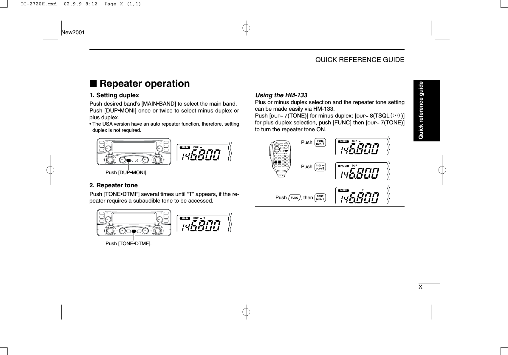 XQUICK REFERENCE GUIDENew2001■Repeater operation1. Setting duplex Push desired band’s [MAIN•BAND] to select the main band.Push [DUP•MONI] once or twice to select minus duplex orplus duplex.•The USA version have an auto repeater function, therefore, settingduplex is not required.2. Repeater tone Push [TONE•DTMF] several times until “T” appears, if the re-peater requires a subaudible tone to be accessed.Using the HM-133Plus or minus duplex selection and the repeater tone settingcan be made easily via HM-133.Push [DUP–7(TONE)] for minus duplex; [DUP+8(TSQLS)]for plus duplex selection, push [FUNC] then [DUP–7(TONE)]to turn the repeater tone ON.MAINT  XDUPMAINT  XDUPMAINT  XTPushPush          , then PushMAINT  XDUP TPush [TONE•DTMF].MAINT  XDUPPush [DUP•MONI].Quick reference guideIC-2720H.qxd  02.9.9 8:12  Page X (1,1)