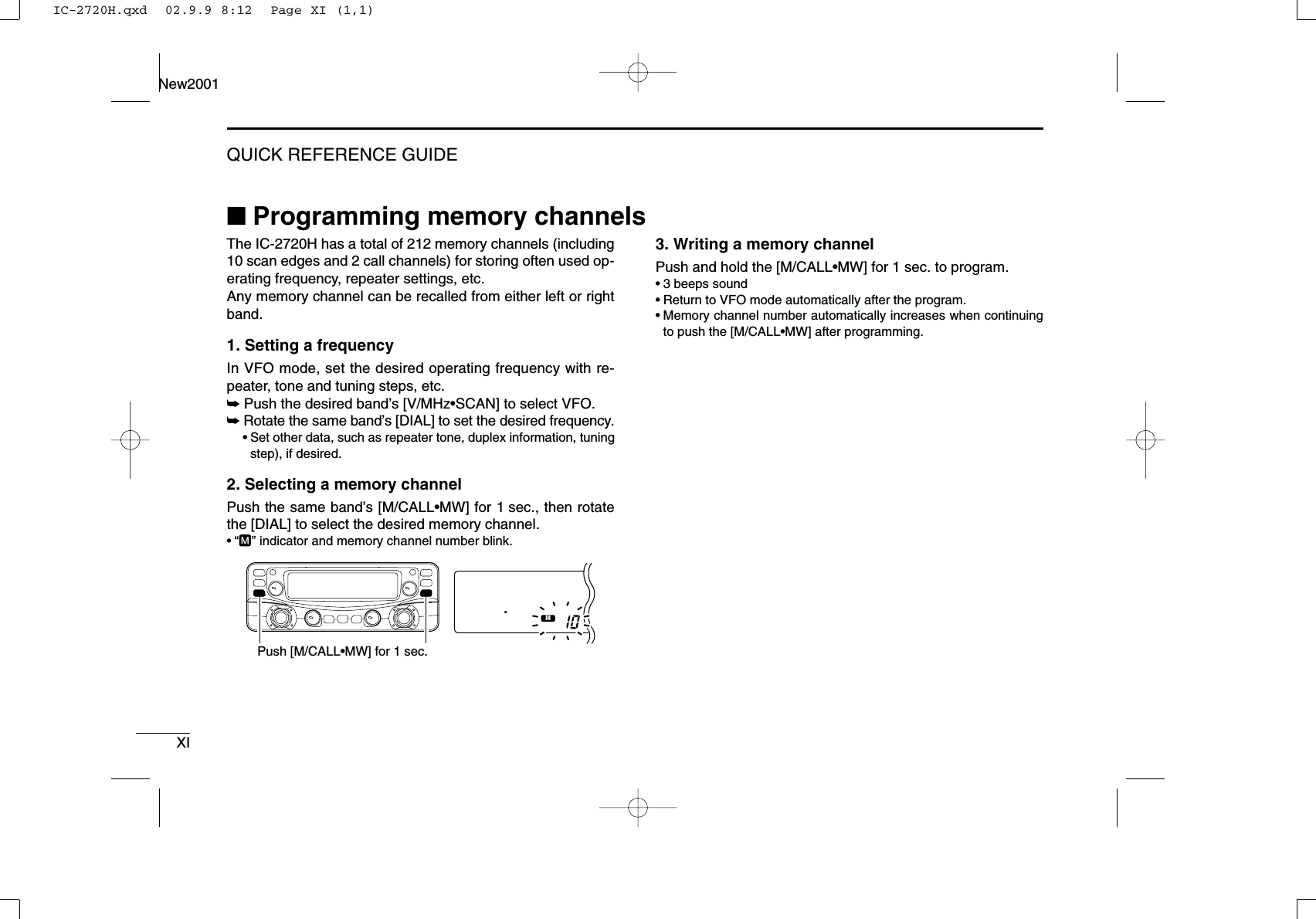 XIQUICK REFERENCE GUIDENew2001■Programming memory channelsThe IC-2720H has a total of 212 memory channels (including10 scan edges and 2 call channels) for storing often used op-erating frequency, repeater settings, etc. Any memory channel can be recalled from either left or rightband.1. Setting a frequencyIn VFO mode, set the desired operating frequency with re-peater, tone and tuning steps, etc. ➥Push the desired band’s [V/MHz•SCAN] to select VFO.➥Rotate the same band’s [DIAL] to set the desired frequency.•Set other data, such as repeater tone, duplex information, tuningstep), if desired.2. Selecting a memory channel Push the same band’s [M/CALL•MW] for 1 sec., then rotatethe [DIAL] to select the desired memory channel.•“M” indicator and memory channel number blink.3. Writing a memory channelPush and hold the [M/CALL•MW] for 1 sec. to program.•3 beeps sound•Return to VFO mode automatically after the program.•Memory channel number automatically increases when continuingto push the [M/CALL•MW] after programming.MAINT  XMPush [M/CALL•MW] for 1 sec.IC-2720H.qxd  02.9.9 8:12  Page XI (1,1)