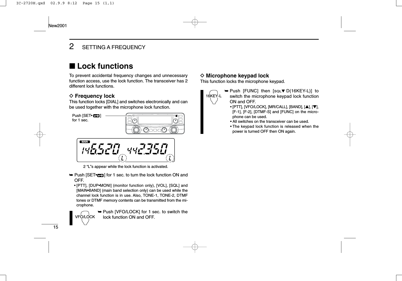 152SETTING A FREQUENCYNew2001■Lock functionsTo prevent accidental frequency changes and unnecessaryfunction access, use the lock function. The transceiver has 2different lock functions.DFrequency lockThis function locks [DIAL] and switches electronically and canbe used together with the microphone lock function.➥Push [SET•] for 1 sec. to turn the lock function ON andOFF.•[PTT], [DUP•MONI] (monitor function only), [VOL], [SQL] and[MAIN•BAND] (main band selection only) can be used while thechannel lock function is in use. Also, TONE-1, TONE-2, DTMFtones or DTMF memory contents can be transmitted from the mi-crophone.➥Push [VFO/LOCK] for 1 sec. to switch thelock function ON and OFF.DMicrophone keypad lockThis function locks the microphone keypad.➥Push [FUNC] then [SQLZD(16KEY-L)] toswitch the microphone keypad lock functionON and OFF.•[PTT], [VFO/LOCK], [MR/CALL], [BAND], [Y], [Z],[F-1], [F-2], [DTMF-S] and [FUNC] on the micro-phone can be used.•All switches on the transceiver can be used.•The keypad lock function is released when thepower is turned OFF then ON again.16KEY-LVFO/LOCKMAINT  XMAINT  XMMPush [SET•       ]for 1 sec.2 “L”s appear while the lock function is activated.IC-2720H.qxd  02.9.9 8:12  Page 15 (1,1)