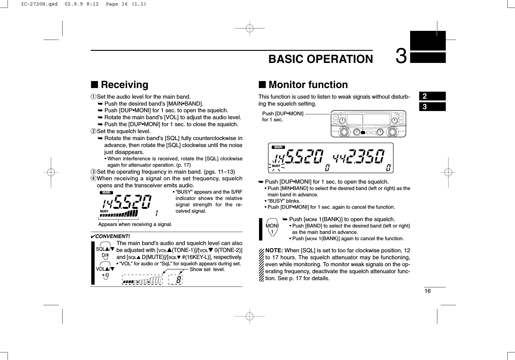 163BASIC OPERATION23■ReceivingqSet the audio level for the main band.➥Push the desired band’s [MAIN•BAND].➥Push [DUP•MONI] for 1 sec. to open the squelch.➥Rotate the main band’s [VOL] to adjust the audio level.➥Push the [DUP•MONI] for 1 sec. to close the squelch.wSet the squelch level.➥Rotate the main band’s [SQL] fully counterclockwise inadvance, then rotate the [SQL] clockwise until the noisejust disappears.•When interference is received, rotate the [SQL] clockwiseagain for attenuator operation. (p. 17)eSet the operating frequency in main band. (pgs. 11–13)rWhen receiving a signal on the set frequency, squelchopens and the transceiver emits audio.•“BUSY” appears and the S/RFindicator shows the relativesignal strength for the re-ceived signal.✔CONVENIENT!The main band’s audio and squelch level can alsobe adjusted with [VOLY(TONE-1)]/[VOLZ0(TONE-2)]and [SQLYD(MUTE)]/[SQLZ#(16KEY-L)], respectively.•“VOL” for audio or “SqL” for squelch appears during set.■Monitor functionThis function is used to listen to weak signals without disturb-ing the squelch setting. ➥Push [DUP•MONI] for 1 sec. to open the squelch.•Push [MIN•BAND] to select the desired band (left or right) as themain band in advance.•“BUSY” blinks.•Push [DUP•MONI] for 1 sec. again to cancel the function.➥Push [MONI1(BANK)] to open the squelch.•Push [BAND] to select the desired band (left or right)as the main band in advance. •Push [MONI1(BANK)] again to cancel the function.NOTE: When [SQL] is set to too far clockwise position, 12to 17 hours. The squelch attenuator may be functioning,even while monitoring. To monitor weak signals on the op-erating frequency, deactivate the squelch attenuator func-tion. See p. 17 for details.MONI1BUSYMAINT  XMAINT  XMMPush [DUP•MONI]for 1 sec.MShow set  level.SQLY/ZD/#VOLY/ZM/0BUSYMAINT  XMAppears when receiving a signal.IC-2720H.qxd  02.9.9 8:12  Page 16 (1,1)