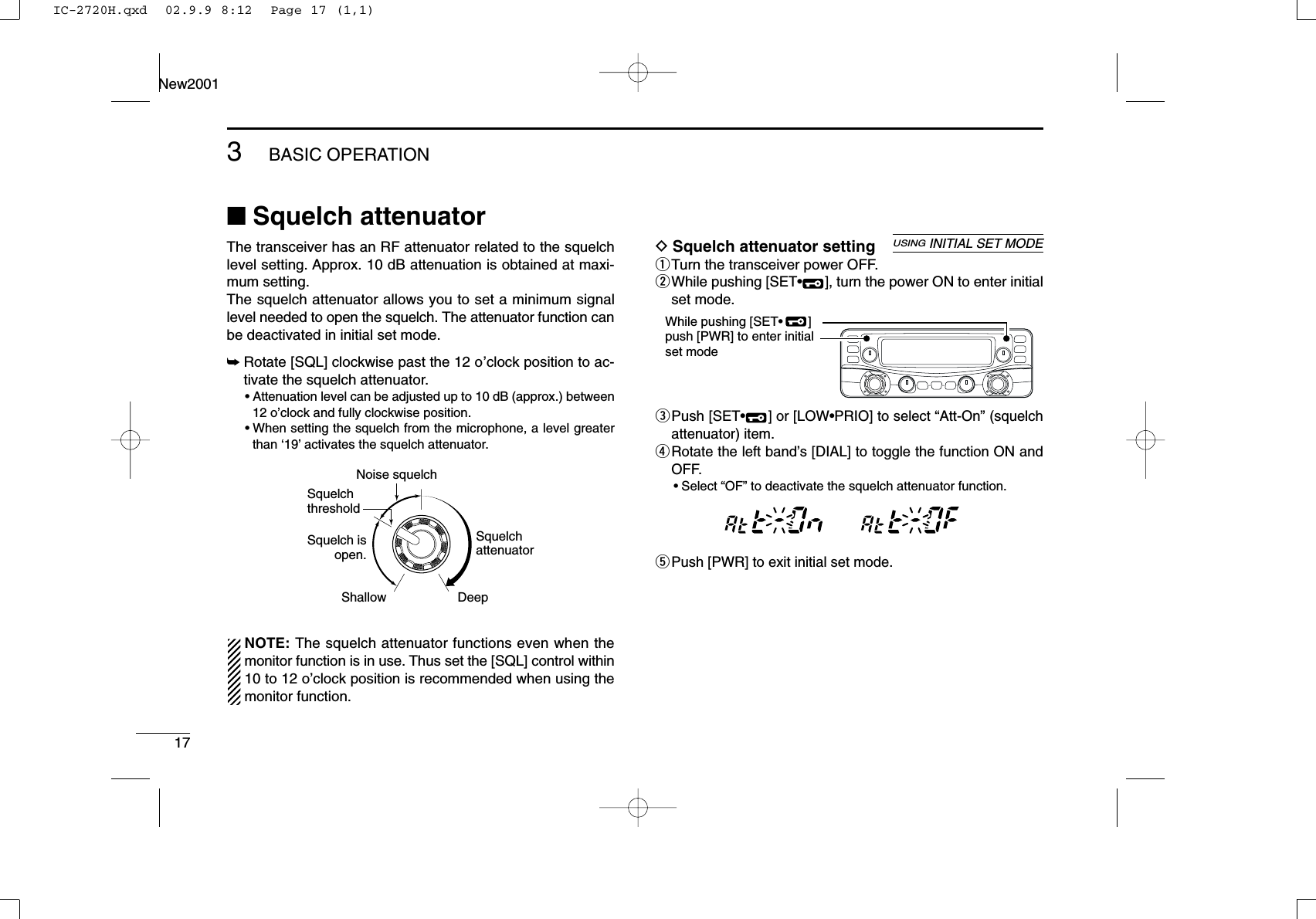 173BASIC OPERATIONNew2001■Squelch attenuatorThe transceiver has an RF attenuator related to the squelchlevel setting. Approx. 10 dB attenuation is obtained at maxi-mum setting. The squelch attenuator allows you to set a minimum signallevel needed to open the squelch. The attenuator function canbe deactivated in initial set mode.➥Rotate [SQL] clockwise past the 12 o’clock position to ac-tivate the squelch attenuator.•Attenuation level can be adjusted up to 10 dB (approx.) between12 o’clock and fully clockwise position.•When setting the squelch from the microphone, a level greaterthan ‘19’activates the squelch attenuator.NOTE: The squelch attenuator functions even when themonitor function is in use. Thus set the [SQL] control within10 to 12 o’clock position is recommended when using themonitor function.DSquelch attenuator settingqTurn the transceiver power OFF.wWhile pushing [SET•], turn the power ON to enter initialset mode.ePush [SET•] or [LOW•PRIO] to select “Att-On” (squelchattenuator) item.rRotate the left band’s [DIAL] to toggle the function ON andOFF.•Select “OF” to deactivate the squelch attenuator function.tPush [PWR] to exit initial set mode.MAINT  XMMAINT  XMWhile pushing [SET•       ]push [PWR] to enter initial set modeUSINGINITIAL SET MODESquelch isopen.SquelchattenuatorSquelch threshold Shallow DeepNoise squelchIC-2720H.qxd  02.9.9 8:12  Page 17 (1,1)