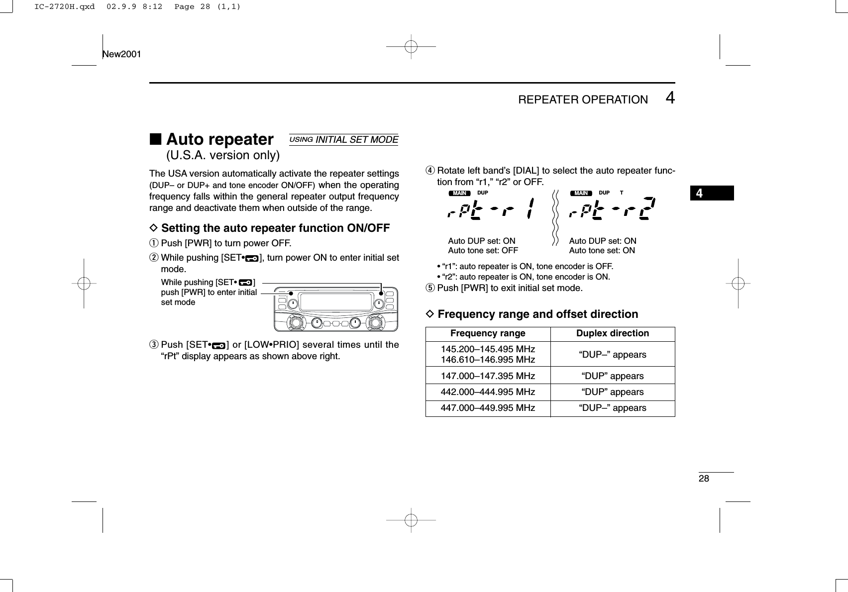 284REPEATER OPERATIONNew20014■Auto repeater (U.S.A. version only)The USA version automatically activate the repeater settings(DUP– or DUP+ and tone encoder ON/OFF) when the operatingfrequency falls within the general repeater output frequencyrange and deactivate them when outside of the range.DSetting the auto repeater function ON/OFFqPush [PWR] to turn power OFF.wWhile pushing [SET•], turn power ON to enter initial setmode.ePush [SET•] or [LOW•PRIO] several times until the“rPt” display appears as shown above right.rRotate left band’s [DIAL] to select the auto repeater func-tion from “r1,” “r2” or OFF.•“r1”: auto repeater is ON, tone encoder is OFF.•“r2”: auto repeater is ON, tone encoder is ON.tPush [PWR] to exit initial set mode.DFrequency range and offset directionMAINT  XDUPMMAINT  XDUP TMAuto DUP set: ONAuto tone set: OFFAuto DUP set: ONAuto tone set: ONWhile pushing [SET•       ]push [PWR] to enter initial set modeUSINGINITIAL SET MODEFrequency range Duplex direction145.200–145.495 MHz “DUP–” appears146.610–146.995 MHz147.000–147.395 MHz “DUP” appears442.000–444.995 MHz “DUP” appears447.000–449.995 MHz “DUP–” appearsIC-2720H.qxd  02.9.9 8:12  Page 28 (1,1)