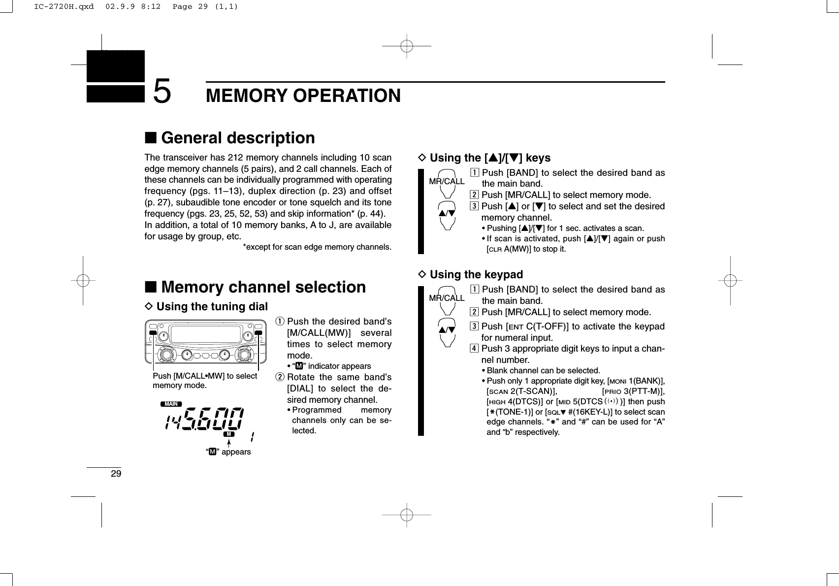 29MEMORY OPERATIONNew20015■General descriptionThe transceiver has 212 memory channels including 10 scanedge memory channels (5 pairs), and 2 call channels. Each ofthese channels can be individually programmed with operatingfrequency (pgs. 11–13), duplex direction (p. 23) and offset(p. 27), subaudible tone encoder or tone squelch and its tonefrequency (pgs. 23, 25, 52, 53) and skip information* (p. 44). In addition, a total of 10 memory banks, A to J, are availablefor usage by group, etc.*except for scan edge memory channels.■Memory channel selectionDUsing the tuning dialqPush the desired band’s[M/CALL(MW)] severaltimes to select memorymode.•“M” indicator appearswRotate the same band’s[DIAL] to select the de-sired memory channel.•Programmed memorychannels only can be se-lected.DUsing the [Y]/[Z] keyszPush [BAND] to select the desired band asthe main band.xPush [MR/CALL] to select memory mode.cPush [Y] or [Z] to select and set the desiredmemory channel.•Pushing [Y]/[Z] for 1 sec. activates a scan.•If scan is activated, push [Y]/[Z] again or push[CLRA(MW)] to stop it.DUsing the keypadzPush [BAND] to select the desired band asthe main band.xPush [MR/CALL] to select memory mode.cPush [ENTC(T-OFF)] to activate the keypadfor numeral input.vPush 3 appropriate digit keys to input a chan-nel number. •Blank channel can be selected.•Push only 1 appropriate digit key, [MONI1(BANK)],[SCAN2(T-SCAN)], [PRIO3(PTT-M)],[HIGH4(DTCS)] or [MID5(DTCSS)] then push[MM(TONE-1)] or [SQLZ#(16KEY-L)] to select scanedge channels. “MM” and “#” can be used for “A”and “b” respectively.MR/CALLY/ZMR/CALLY/ZMAINT  XMPush [M/CALL•MW] to selectmemory mode.“M” appearsIC-2720H.qxd  02.9.9 8:12  Page 29 (1,1)