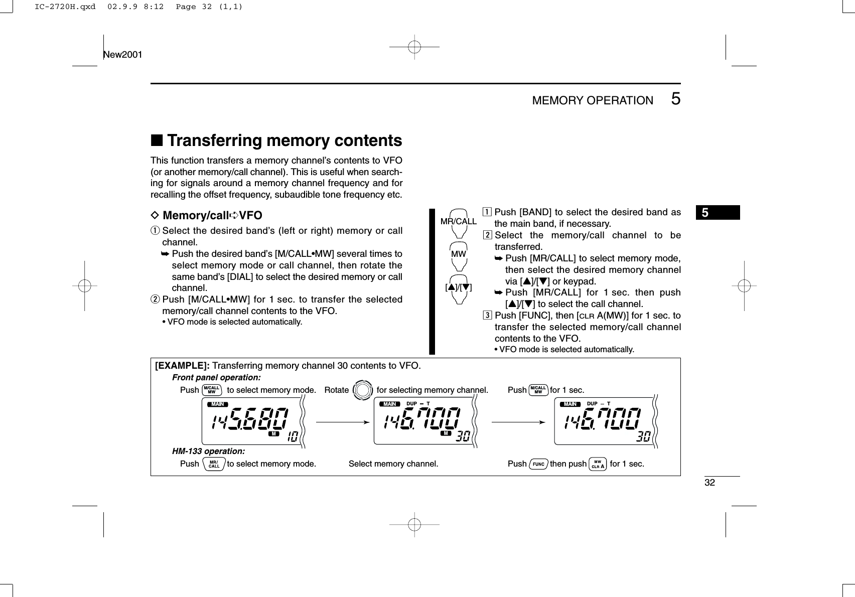 325MEMORY OPERATIONNew20015■Transferring memory contentsThis function transfers a memory channel’s contents to VFO(or another memory/call channel). This is useful when search-ing for signals around a memory channel frequency and forrecalling the offset frequency, subaudible tone frequency etc.DMemory/call➪VFOqSelect the desired band’s (left or right) memory or callchannel.➥Push the desired band’s [M/CALL•MW] several times toselect memory mode or call channel, then rotate thesame band’s [DIAL] to select the desired memory or callchannel.wPush [M/CALL•MW] for 1 sec. to transfer the selectedmemory/call channel contents to the VFO.•VFO mode is selected automatically.zPush [BAND] to select the desired band asthe main band, if necessary.xSelect the memory/call channel to betransferred.➥Push [MR/CALL] to select memory mode,then select the desired memory channelvia [Y]/[Z] or keypad.➥Push [MR/CALL] for 1 sec. then push[Y]/[Z] to select the call channel.cPush [FUNC], then [CLRA(MW)] for 1 sec. totransfer the selected memory/call channelcontents to the VFO.•VFO mode is selected automatically.MR/CALLMW[Y]/[Z][EXAMPLE]: Transferring memory channel 30 contents to VFO.MAINT  XMMAINT  XDUP TMMAINT  XDUP TMPush            to select memory mode.Front panel operation:HM-133 operation:Push            to select memory mode.Rotate            for selecting memory channel.Select memory channel.Push          for 1 sec.Push          then push          for 1 sec.MWM/CALLMWM/CALLIC-2720H.qxd  02.9.9 8:12  Page 32 (1,1)