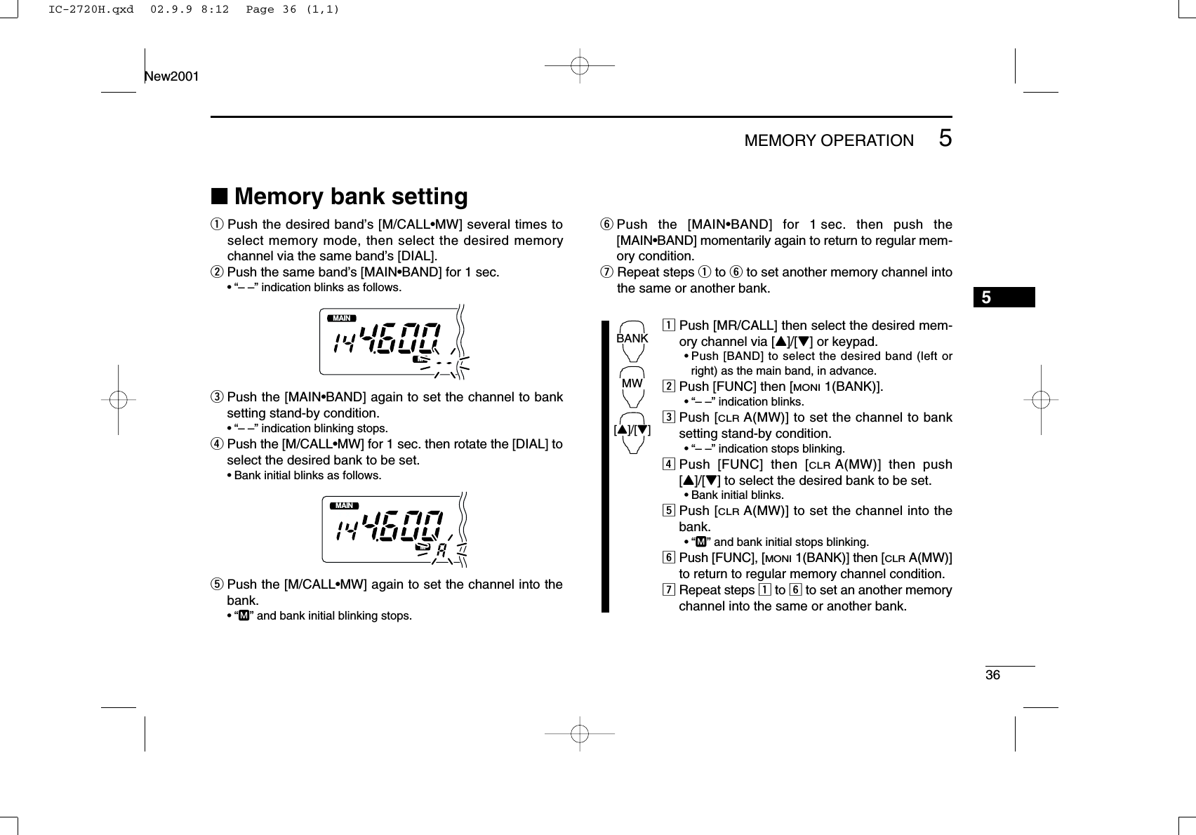 365MEMORY OPERATIONNew20015■Memory bank settingqPush the desired band’s [M/CALL•MW] several times toselect memory mode, then select the desired memorychannel via the same band’s [DIAL].wPush the same band’s [MAIN•BAND] for 1 sec. •“– –” indication blinks as follows.ePush the [MAIN•BAND] again to set the channel to banksetting stand-by condition.•“– –” indication blinking stops.rPush the [M/CALL•MW] for 1 sec. then rotate the [DIAL] toselect the desired bank to be set.•Bank initial blinks as follows.tPush the [M/CALL•MW] again to set the channel into thebank.•“M” and bank initial blinking stops.yPush the [MAIN•BAND] for 1 sec. then push the[MAIN•BAND] momentarily again to return to regular mem-ory condition.uRepeat steps qto yto set another memory channel intothe same or another bank.zPush [MR/CALL] then select the desired mem-ory channel via [Y]/[Z] or keypad.•Push [BAND] to select the desired band (left orright) as the main band, in advance.xPush [FUNC] then [MONI1(BANK)].•“– –” indication blinks.cPush [CLRA(MW)] to set the channel to banksetting stand-by condition.•“– –” indication stops blinking.vPush [FUNC] then [CLRA(MW)] then push[Y]/[Z] to select the desired bank to be set.•Bank initial blinks.bPush [CLRA(MW)] to set the channel into thebank.•“M” and bank initial stops blinking.nPush [FUNC], [MONI1(BANK)] then [CLRA(MW)]to return to regular memory channel condition.mRepeat steps zto nto set an another memorychannel into the same or another bank.BANK[Y]/[Z]MWMAINT  XMMAINT  XMIC-2720H.qxd  02.9.9 8:12  Page 36 (1,1)