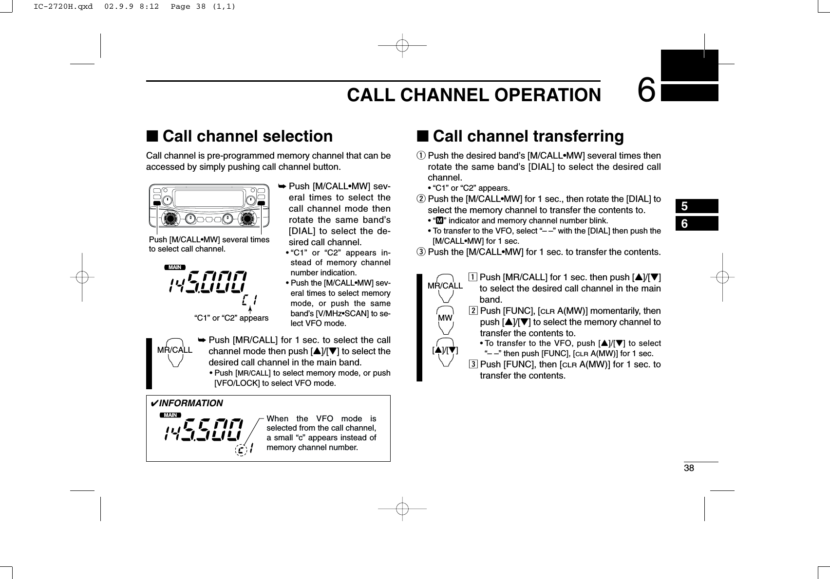 386CALL CHANNEL OPERATION56■Call channel selectionCall channel is pre-programmed memory channel that can beaccessed by simply pushing call channel button.➥Push [M/CALL•MW] sev-eral times to select thecall channel mode thenrotate the same band’s[DIAL] to select the de-sired call channel.•“C1” or “C2” appears in-stead of memory channelnumber indication.•Push the [M/CALL•MW] sev-eral times to select memorymode, or push the sameband’s [V/MHz•SCAN] to se-lect VFO mode.➥Push [MR/CALL] for 1 sec. to select the callchannel mode then push [Y]/[Z] to select thedesired call channel in the main band.•Push [MR/CALL] to select memory mode, or push[VFO/LOCK] to select VFO mode.■Call channel transferringqPush the desired band’s [M/CALL•MW] several times thenrotate the same band’s [DIAL] to select the desired callchannel.•“C1” or “C2” appears.wPush the [M/CALL•MW] for 1 sec., then rotate the [DIAL] toselect the memory channel to transfer the contents to.•“M” indicator and memory channel number blink.•To transfer to the VFO, select “– –” with the [DIAL] then push the[M/CALL•MW] for 1 sec. ePush the [M/CALL•MW] for 1 sec. to transfer the contents.zPush [MR/CALL] for 1 sec. then push [Y]/[Z]to select the desired call channel in the mainband.xPush [FUNC], [CLRA(MW)] momentarily, thenpush [Y]/[Z] to select the memory channel totransfer the contents to.•To transfer to the VFO, push [Y]/[Z] to select“– –” then push [FUNC], [CLRA(MW)] for 1 sec. cPush [FUNC], then [CLRA(MW)] for 1 sec. totransfer the contents.MR/CALLMW[Y]/[Z]MR/CALLMAINT  XMPush [M/CALL•MW] several timesto select call channel.“C1” or “C2” appears✔INFORMATIONMAINT  XMWhen the VFO mode is selected from the call channel, a small “c” appears instead of memory channel number. IC-2720H.qxd  02.9.9 8:12  Page 38 (1,1)