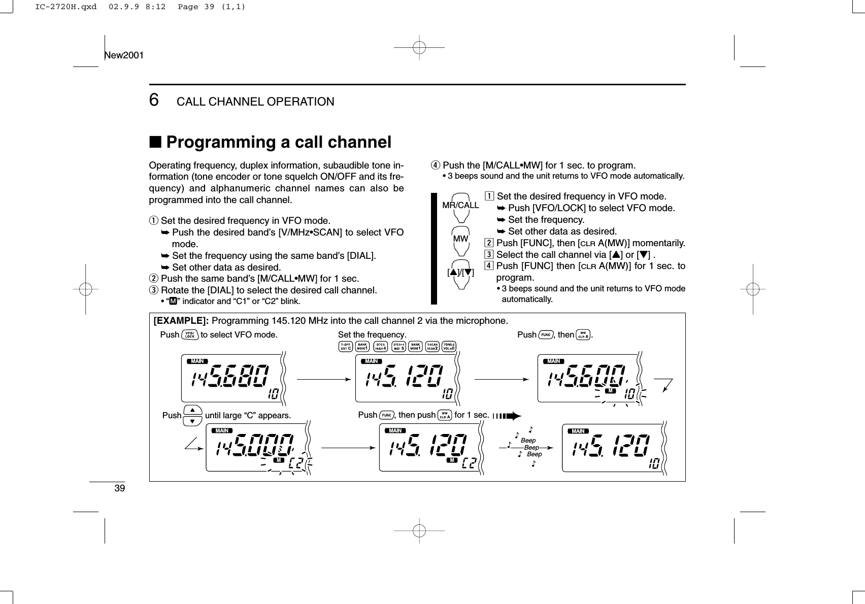396CALL CHANNEL OPERATIONNew2001■Programming a call channelOperating frequency, duplex information, subaudible tone in-formation (tone encoder or tone squelch ON/OFF and its fre-quency) and alphanumeric channel names can also beprogrammed into the call channel.qSet the desired frequency in VFO mode.➥Push the desired band’s [V/MHz•SCAN] to select VFOmode.➥Set the frequency using the same band’s [DIAL].➥Set other data as desired.wPush the same band’s [M/CALL•MW] for 1 sec.eRotate the [DIAL] to select the desired call channel.•“M” indicator and “C1” or “C2” blink.rPush the [M/CALL•MW] for 1 sec. to program.•3 beeps sound and the unit returns to VFO mode automatically.zSet the desired frequency in VFO mode.➥Push [VFO/LOCK] to select VFO mode.➥Set the frequency.➥Set other data as desired.xPush [FUNC], then [CLRA(MW)] momentarily.cSelect the call channel via [Y] or [Z] .vPush [FUNC] then [CLRA(MW)] for 1 sec. toprogram.•3 beeps sound and the unit returns to VFO modeautomatically.MR/CALLMW[Y]/[Z][EXAMPLE]: Programming 145.120 MHz into the call channel 2 via the microphone.MAINT  XMMAINT  XMMAINT  XMMAINT  XMMAINT  XMMAINT  XMSet the frequency.Push         to select VFO mode. Push       , then       .Push       , then push        for 1 sec. ➠Push          until large “C” appears.BeepBeepBeep“““““IC-2720H.qxd  02.9.9 8:12  Page 39 (1,1)