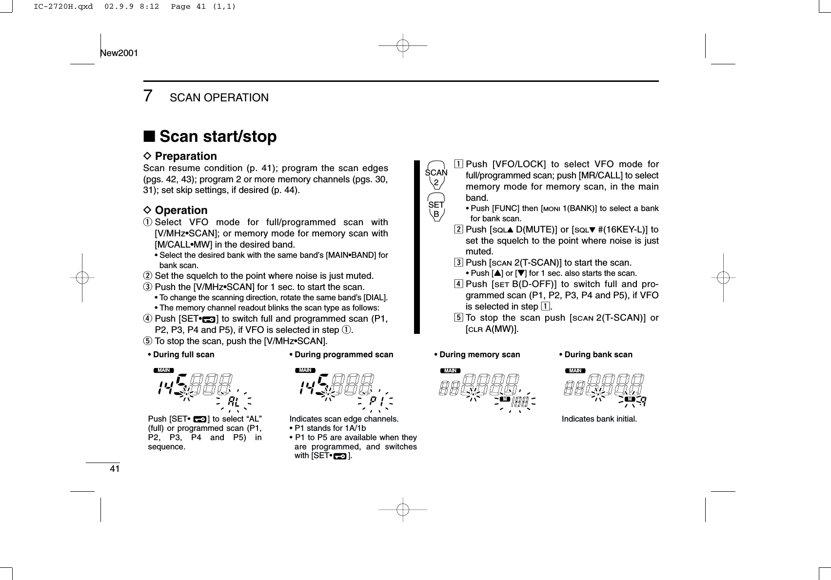 417SCAN OPERATIONNew2001■Scan start/stopDPreparationScan resume condition (p. 41); program the scan edges(pgs. 42, 43); program 2 or more memory channels (pgs. 30,31); set skip settings, if desired (p. 44).DOperationqSelect VFO mode for full/programmed scan with[V/MHz•SCAN]; or memory mode for memory scan with[M/CALL•MW] in the desired band.•Select the desired bank with the same band’s [MAIN•BAND] forbank scan.wSet the squelch to the point where noise is just muted.ePush the [V/MHz•SCAN] for 1 sec. to start the scan.•To change the scanning direction, rotate the same band’s [DIAL].•The memory channel readout blinks the scan type as follows:rPush [SET•] to switch full and programmed scan (P1,P2, P3, P4 and P5), if VFO is selected in step q.tTo stop the scan, push the [V/MHz•SCAN].zPush [VFO/LOCK] to select VFO mode forfull/programmed scan; push [MR/CALL] to selectmemory mode for memory scan, in the mainband.•Push [FUNC] then [MONI1(BANK)] to select a bankfor bank scan.xPush [SQLYD(MUTE)] or [SQLZ#(16KEY-L)] toset the squelch to the point where noise is justmuted.cPush [SCAN2(T-SCAN)] to start the scan.•Push [Y] or [Z] for 1 sec. also starts the scan.vPush [SETB(D-OFF)] to switch full and pro-grammed scan (P1, P2, P3, P4 and P5), if VFOis selected in step z.bTo stop the scan push [SCAN2(T-SCAN)] or[CLRA(MW)].SCAN2SETBMAINT  XMMAINT  XMMAINT  XMMAINT  XM• During full scan • During programmed scan • During memory scan • During bank scanIndicates scan edge channels.• P1 stands for 1A/1b• P1 to P5 are available when they are programmed, and switches with [SET•       ].Indicates bank initial.Push [SET•      ] to select “AL” (full) or programmed scan (P1, P2, P3, P4 and P5) in sequence.IC-2720H.qxd  02.9.9 8:12  Page 41 (1,1)