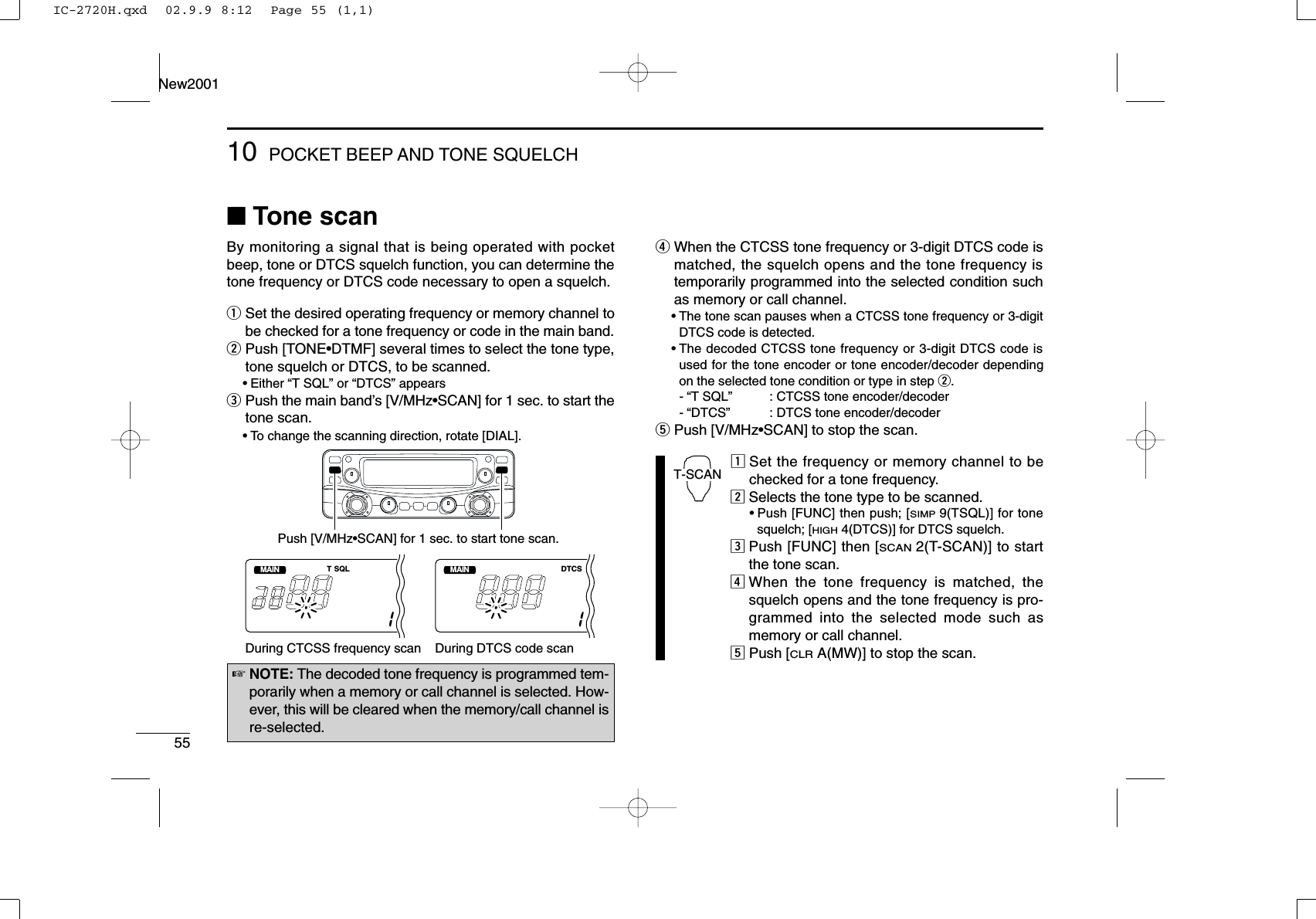 5510 POCKET BEEP AND TONE SQUELCHNew2001■Tone scanBy monitoring a signal that is being operated with pocketbeep, tone or DTCS squelch function, you can determine thetone frequency or DTCS code necessary to open a squelch.qSet the desired operating frequency or memory channel tobe checked for a tone frequency or code in the main band.wPush [TONE•DTMF] several times to select the tone type,tone squelch or DTCS, to be scanned.•Either “T SQL” or “DTCS” appears ePush the main band’s [V/MHz•SCAN] for 1 sec. to start thetone scan.•To change the scanning direction, rotate [DIAL].rWhen the CTCSS tone frequency or 3-digit DTCS code ismatched, the squelch opens and the tone frequency istemporarily programmed into the selected condition suchas memory or call channel.•The tone scan pauses when a CTCSS tone frequency or 3-digitDTCS code is detected.•The decoded CTCSS tone frequency or 3-digit DTCS code isused for the tone encoder or tone encoder/decoder dependingon the selected tone condition or type in step w. -“T SQL”  : CTCSS tone encoder/decoder-“DTCS”  : DTCS tone encoder/decodertPush [V/MHz•SCAN] to stop the scan.zSet the frequency or memory channel to bechecked for a tone frequency.xSelects the tone type to be scanned.•Push [FUNC] then push; [SIMP9(TSQL)] for tonesquelch; [HIGH4(DTCS)] for DTCS squelch.cPush [FUNC] then [SCAN2(T-SCAN)] to startthe tone scan.vWhen the tone frequency is matched, thesquelch opens and the tone frequency is pro-grammed into the selected mode such asmemory or call channel.bPush [CLRA(MW)] to stop the scan.T-SCANMAINT  XT SQLMMAINT  XDTCSMDuring CTCSS frequency scan During DTCS code scanPush [V/MHz•SCAN] for 1 sec. to start tone scan.☞NOTE: The decoded tone frequency is programmed tem-porarily when a memory or call channel is selected. How-ever, this will be cleared when the memory/call channel isre-selected.IC-2720H.qxd  02.9.9 8:12  Page 55 (1,1)