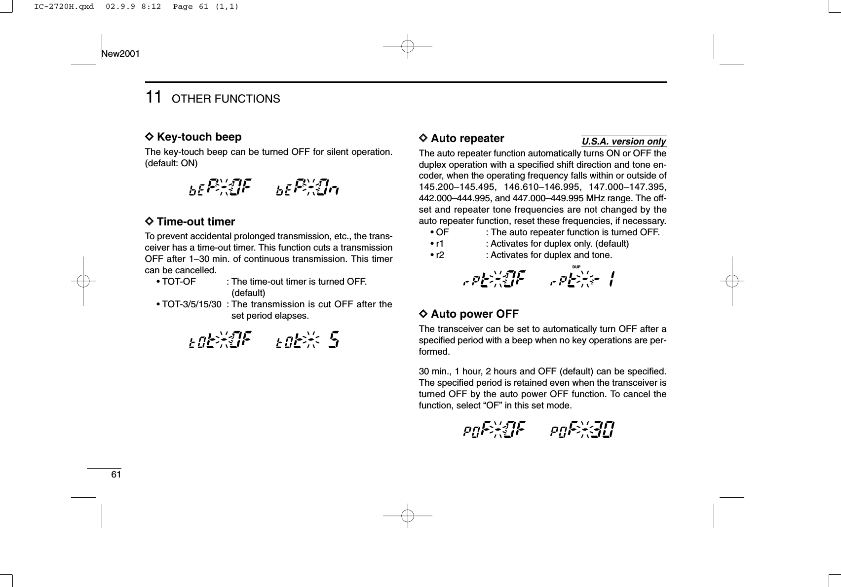 6111 OTHER FUNCTIONSNew2001DDKey-touch beepThe key-touch beep can be turned OFF for silent operation.(default: ON)DDTime-out timerTo prevent accidental prolonged transmission, etc., the trans-ceiver has a time-out timer. This function cuts a transmissionOFF after 1–30 min. of continuous transmission. This timercan be cancelled.•TOT-OF : The time-out timer is turned OFF. (default)•TOT-3/5/15/30 : The transmission is cut OFF after theset period elapses.DDAuto repeaterThe auto repeater function automatically turns ON or OFF theduplex operation with a speciﬁed shift direction and tone en-coder, when the operating frequency falls within or outside of145.200–145.495, 146.610–146.995, 147.000–147.395,442.000–444.995, and 447.000–449.995 MHz range. The off-set and repeater tone frequencies are not changed by theauto repeater function, reset these frequencies, if necessary.•OF : The auto repeater function is turned OFF.•r1 : Activates for duplex only. (default)•r2 : Activates for duplex and tone.DDAuto power OFFThe transceiver can be set to automatically turn OFF after aspeciﬁed period with a beep when no key operations are per-formed.30 min., 1 hour, 2 hours and OFF (default) can be speciﬁed.The speciﬁed period is retained even when the transceiver isturned OFF by the auto power OFF function. To cancel thefunction, select “OF” in this set mode.MAINT  XMMAINT  XMMAINT  XMMAINT  XDUPMU.S.A. version onlyMAINT  XMMAINT  XMMAINT  XMMAINT  XMIC-2720H.qxd  02.9.9 8:12  Page 61 (1,1)