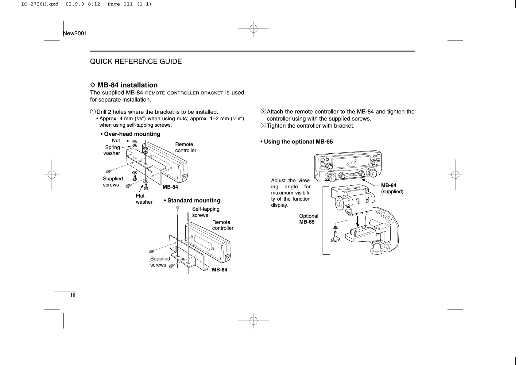 IIIQUICK REFERENCE GUIDENew2001DMB-84 installationThe supplied MB-84 REMOTE CONTROLLER BRACKETis usedfor separate installation.qDrill 2 holes where the bracket is to be installed.•Approx. 4 mm (1⁄8″) when using nuts; approx. 1–2mm (1⁄16″)when using self-tapping screws.wAttach the remote controller to the MB-84 and tighten thecontroller using with the supplied screws.eTighten the controller with bracket.• Using the optional MB-65MB-84(supplied)OptionalMB-65Adjust the view-ing angle for maximum visibili-ty of the function display.MB-84MB-84• Over-head mounting• Standard mountingRemotecontrollerSuppliedscrewsSuppliedscrewsSelf-tappingscrewsRemotecontrollerNutSpringwasherFlatwasherIC-2720H.qxd  02.9.9 8:12  Page III (1,1)