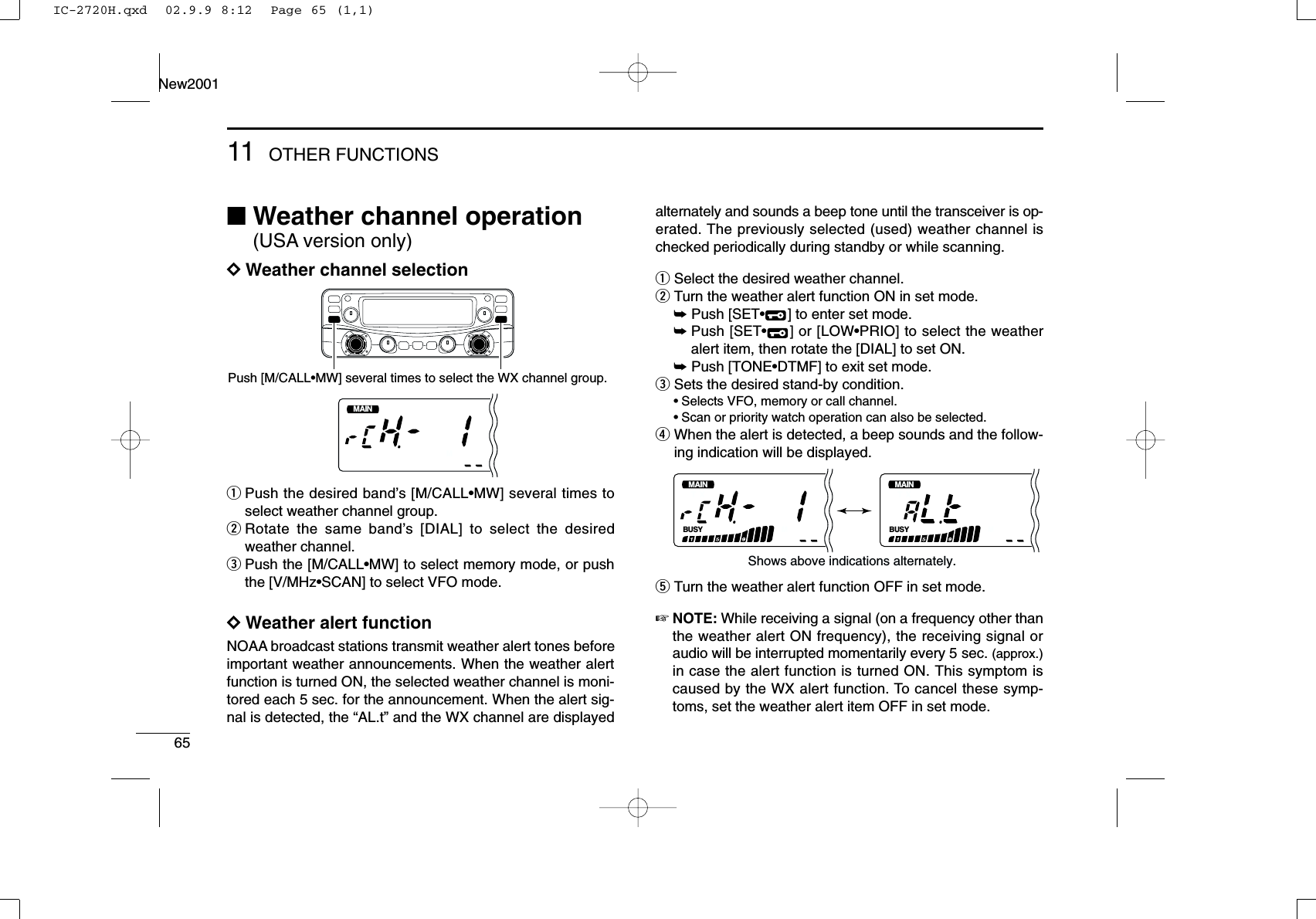 6511 OTHER FUNCTIONSNew2001■Weather channel operation(USA version only)DDWeather channel selectionqPush the desired band’s [M/CALL•MW] several times toselect weather channel group. wRotate the same band’s [DIAL] to select the desiredweather channel. ePush the [M/CALL•MW] to select memory mode, or pushthe [V/MHz•SCAN] to select VFO mode.DDWeather alert functionNOAA broadcast stations transmit weather alert tones beforeimportant weather announcements. When the weather alertfunction is turned ON, the selected weather channel is moni-tored each 5 sec. for the announcement. When the alert sig-nal is detected, the “AL.t” and the WX channel are displayedalternately and sounds a beep tone until the transceiver is op-erated. The previously selected (used) weather channel ischecked periodically during standby or while scanning.qSelect the desired weather channel.wTurn the weather alert function ON in set mode.➥Push [SET•] to enter set mode.➥Push [SET•] or [LOW•PRIO] to select the weatheralert item, then rotate the [DIAL] to set ON.➥Push [TONE•DTMF] to exit set mode.eSets the desired stand-by condition.•Selects VFO, memory or call channel.•Scan or priority watch operation can also be selected.rWhen the alert is detected, a beep sounds and the follow-ing indication will be displayed.tTurn the weather alert function OFF in set mode.☞NOTE: While receiving a signal (on a frequency other thanthe weather alert ON frequency), the receiving signal oraudio will be interrupted momentarily every 5 sec. (approx.)in case the alert function is turned ON. This symptom iscaused by the WX alert function. To cancel these symp-toms, set the weather alert item OFF in set mode.BUSYMAINT  XMBUSYMAINT  XMShows above indications alternately.MAINT  XMPush [M/CALL•MW] several times to select the WX channel group.IC-2720H.qxd  02.9.9 8:12  Page 65 (1,1)