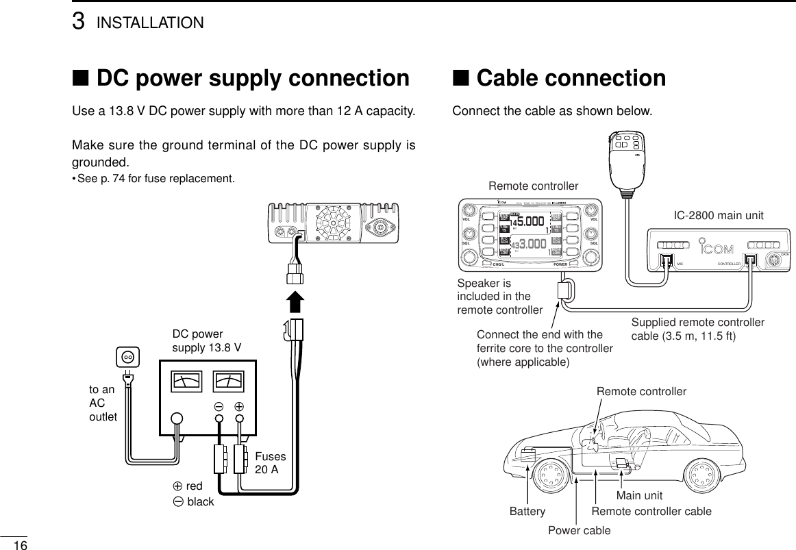 163INSTALLATION■DC power supply connectionUse a 13.8 V DC power supply with more than 12 A capacity.Make sure the ground terminal of the DC power supply isgrounded.•See p. 74 for fuse replacement.■Cable connectionConnect the cable as shown below.DC powersupply 13.8 Vto anACoutletFuses20 A+ red+__ blackBatteryRemote controllerRemote controller cablePower cableMain unitDATAMIC CONTROLLERMAIN MAINSCPSCPV/MHTSV/MHTSM/CSCNM/CSCNMONILOWMONILOWHIHIMAIN114 5.000143 3.000VOL VOLSQL SQLCHG/L POWERRemote controllerSpeaker is included in the remote controllerConnect the end with the ferrite core to the controller (where applicable)Supplied remote controller cable (3.5 m, 11.5 ft)IC-2800 main unit