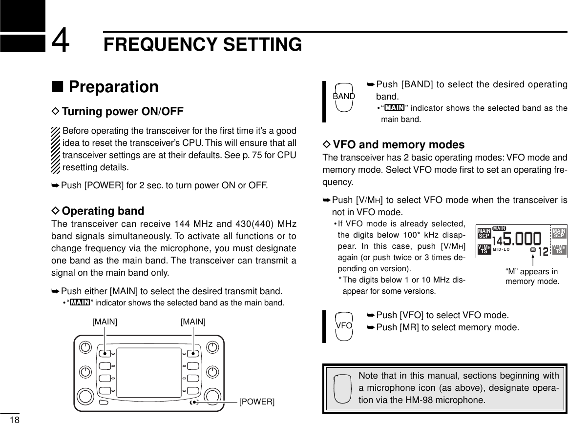 184FREQUENCY SETTING■PreparationDTurning power ON/OFFBefore operating the transceiver for the ﬁrst time it’s a goodidea to reset the transceiver’s CPU.This will ensure that alltransceiver settings are at their defaults. See p. 75 for CPUresetting details.➥Push [POWER] for 2 sec. to turn power ON or OFF.DOperating bandThe transceiver can receive 144 MHz and 430(440) MHzband signals simultaneously. To activate all functions or tochange frequency via the microphone, you must designateone band as the main band. The transceiver can transmit asignal on the main band only.➥Push either [MAIN] to select the desired transmit band.•“Q” indicator shows the selected band as the main band.➥Push [BAND] to select the desired operatingband.•“Q” indicator shows the selected band as themain band.DVFO and memory modesThe transceiver has 2 basic operating modes: VFO mode andmemory mode. Select VFO mode ﬁrst to set an operating fre-quency.➥Push [V/MH] to select VFO mode when the transceiver isnot in VFO mode.•If VFO mode is already selected,the digits below 100* kHz disap-pear. In this case, push [V/MH]again (or push twice or 3 times de-pending on version).*The digits below 1 or 10 MHz dis-appear for some versions.➥Push [VFO] to select VFO mode.➥Push [MR] to select memory mode.VFOBANDNote that in this manual, sections beginning witha microphone icon (as above), designate opera-tion via the HM-98 microphone.[POWER][MAIN][MAIN]MAINSCPMAINSCPV/MHTSV/MHTSMID-LOMAINM12145.000“M” appears in memory mode.