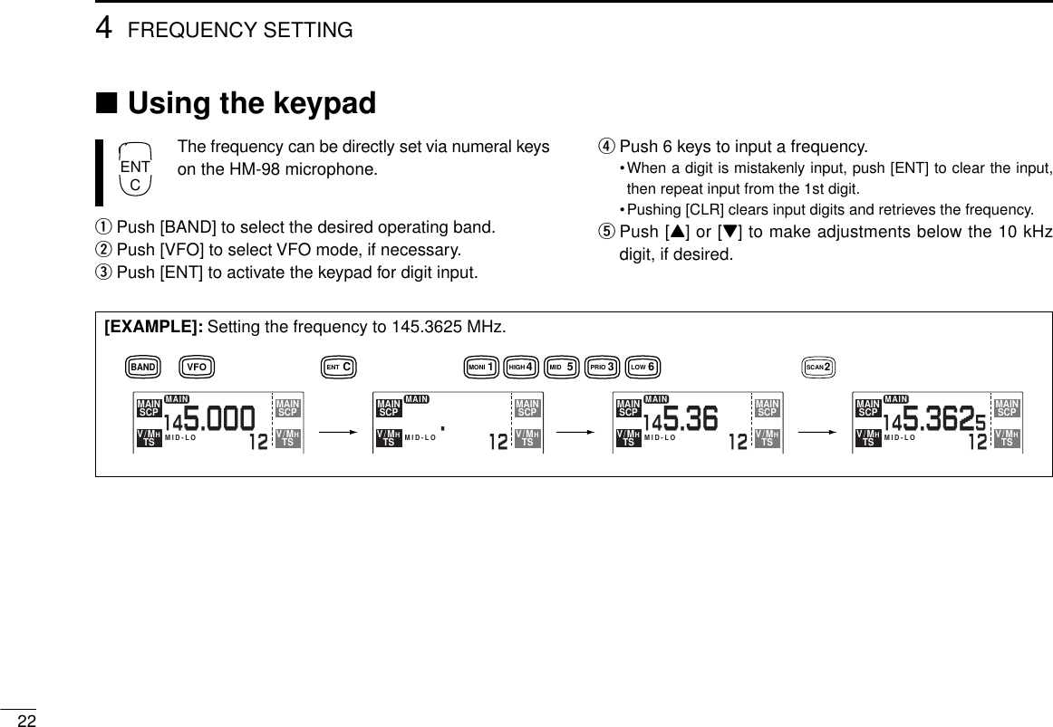 ■Using the keypadThe frequency can be directly set via numeral keyson the HM-98 microphone.qPush [BAND] to select the desired operating band.wPush [VFO] to select VFO mode, if necessary.ePush [ENT] to activate the keypad for digit input.rPush 6 keys to input a frequency.•When a digit is mistakenly input, push [ENT] to clear the input,then repeat input from the 1st digit.•Pushing [CLR] clears input digits and retrieves the frequency.tPush [Y] or [Z] to make adjustments below the 10 kHzdigit, if desired.224FREQUENCY SETTINGENTC[EXAMPLE]: Setting the frequency to 145.3625 MHz.MAIN12145.000MID-LOSCPMAINTSV/MHSCPMAINTSV/MHMAIN125.MID-LOSCPMAINTSV/MHSCPMAINTSV/MHMAIN12145.36MID-LOSCPMAINTSV/MHSCPMAINTSV/MHMAIN12145.362MID-LOSCPMAINTSV/MHSCPMAINTSV/MH5CENTBANDVFO 3PRIO5MID1MONI 4HIGH 6LOW 2SCAN