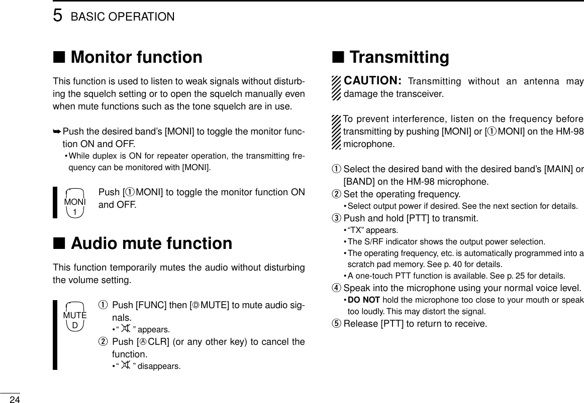 245BASIC OPERATION■Monitor functionThis function is used to listen to weak signals without disturb-ing the squelch setting or to open the squelch manually evenwhen mute functions such as the tone squelch are in use.➥Push the desired band’s [MONI] to toggle the monitor func-tion ON and OFF.•While duplex is ON for repeater operation, the transmitting fre-quency can be monitored with [MONI].Push [qMONI] to toggle the monitor function ONand OFF.■Audio mute functionThis function temporarily mutes the audio without disturbingthe volume setting.qPush [FUNC] then [HMUTE] to mute audio sig-nals.•“ ” appears.wPush [ECLR] (or any other key) to cancel thefunction.•“ ” disappears.■TransmittingCAUTION: Transmitting without an antenna maydamage the transceiver.To prevent interference, listen on the frequency beforetransmitting by pushing [MONI] or [qMONI] on the HM-98microphone.qSelect the desired band with the desired band’s [MAIN] or[BAND] on the HM-98 microphone.wSet the operating frequency.•Select output power if desired. See the next section for details.ePush and hold [PTT] to transmit.•“TX” appears.•The S/RF indicator shows the output power selection.•The operating frequency, etc. is automatically programmed into ascratch pad memory. See p. 40 for details.•A one-touch PTT function is available. See p. 25 for details.rSpeak into the microphone using your normal voice level.•DO NOT hold the microphone too close to your mouth or speaktoo loudly. This may distort the signal.tRelease [PTT] to return to receive.MONI1MUTED