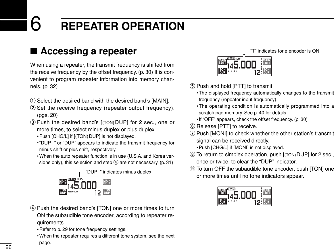 ■Accessing a repeaterWhen using a repeater, the transmit frequency is shifted fromthe receive frequency by the offset frequency. (p. 30) It is con-venient to program repeater information into memory chan-nels. (p. 32)qSelect the desired band with the desired band’s [MAIN].wSet the receive frequency (repeater output frequency).(pgs. 20)ePush the desired band’s [(TON)DUP] for 2 sec., one ormore times, to select minus duplex or plus duplex.•Push [CHG/L] if [(TON)DUP] is not displayed.•“DUP–” or “DUP” appears to indicate the transmit frequency forminus shift or plus shift, respectively.•When the auto repeater function is in use (U.S.A. and Korea ver-sions only), this selection and step rare not necessary. (p. 31)rPush the desired band’s [TON] one or more times to turnON the subaudible tone encoder, according to repeater re-quirements.•Refer to p. 29 for tone frequency settings.•When the repeater requires a different tone system, see the nextpage.tPush and hold [PTT] to transmit.•The displayed frequency automatically changes to the transmitfrequency (repeater input frequency).•The operating condition is automatically programmed into ascratch pad memory. See p. 40 for details.•If “OFF” appears, check the offset frequency. (p. 30)yRelease [PTT] to receive.uPush [MONI] to check whether the other station’s transmitsignal can be received directly.•Push [CHG/L] if [MONI] is not displayed.iTo return to simplex operation, push [(TON)DUP] for 2 sec.,once or twice, to clear the “DUP” indicator.oTo turn OFF the subaudible tone encoder, push [TON] oneor more times until no tone indicators appear.266REPEATER OPERATIONMID-LOMAIN12145.000DUPMAINEDIT EDITMAINTONDUP TONDUP“DUP–” indicates minus duplex.MID-LOMAIN12145.000DUP TMAINEDIT EDITMAINTONDUP TONDUP“T” indicates tone encoder is ON.MID-LOMAIN12145.000MAINEDIT EDITMAINTONDUP TONDUP