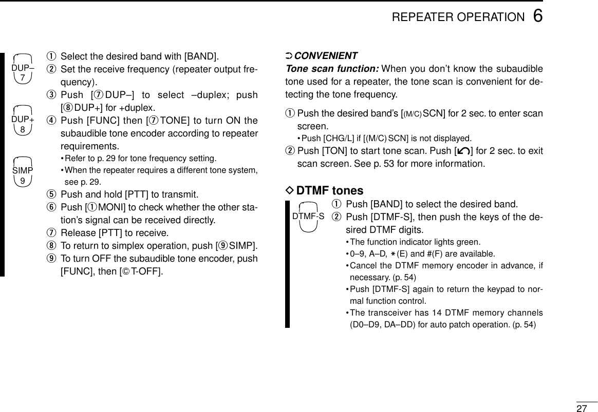 276REPEATER OPERATIONqSelect the desired band with [BAND].wSet the receive frequency (repeater output fre-quency).ePush [uDUP–] to select –duplex; push[iDUP+] for +duplex.rPush [FUNC] then [uTONE] to turn ON thesubaudible tone encoder according to repeaterrequirements.•Refer to p. 29 for tone frequency setting.•When the repeater requires a different tone system,see p. 29.tPush and hold [PTT] to transmit.yPush [qMONI] to check whether the other sta-tion’s signal can be received directly.uRelease [PTT] to receive.iTo return to simplex operation, push [oSIMP].oTo turn OFF the subaudible tone encoder, push[FUNC], then [GT-OFF].➲CONVENIENTTone scan function:When you don’t know the subaudibletone used for a repeater, the tone scan is convenient for de-tecting the tone frequency.qPush the desired band’s [(M/C)SCN] for 2 sec. to enter scanscreen.•Push [CHG/L] if [(M/C)SCN] is not displayed.wPush [TON] to start tone scan. Push [í] for 2 sec. to exitscan screen. See p. 53 for more information.DDTMF tonesqPush [BAND] to select the desired band.wPush [DTMF-S], then push the keys of the de-sired DTMF digits.•The function indicator lights green.•0–9, A–D, M(E) and #(F) are available.•Cancel the DTMF memory encoder in advance, ifnecessary. (p. 54)•Push [DTMF-S] again to return the keypad to nor-mal function control.•The transceiver has 14 DTMF memory channels(D0–D9, DA–DD) for auto patch operation. (p. 54)DTMF-SDUP–7DUP+8SIMP9