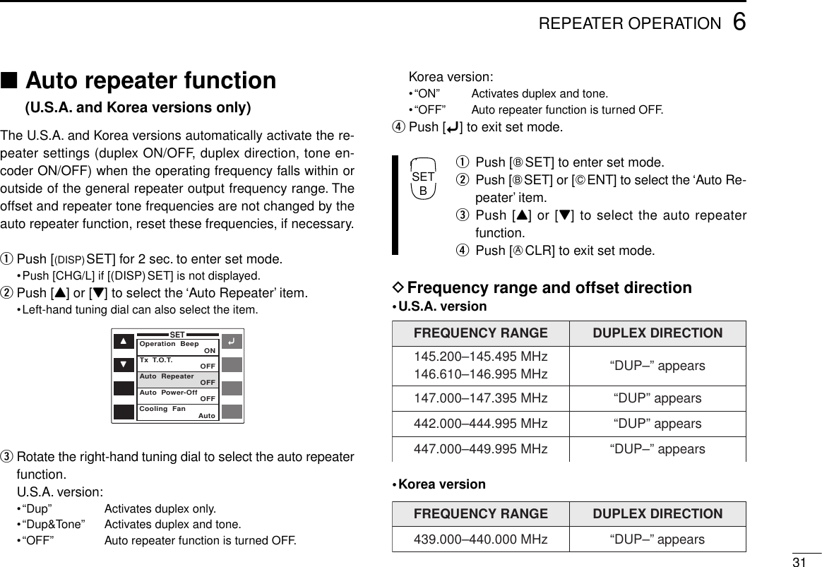 316REPEATER OPERATION■Auto repeater function(U.S.A. and Korea versions only)The U.S.A. and Korea versions automatically activate the re-peater settings (duplex ON/OFF, duplex direction, tone en-coder ON/OFF) when the operating frequency falls within oroutside of the general repeater output frequency range. Theoffset and repeater tone frequencies are not changed by theauto repeater function, reset these frequencies, if necessary.qPush [(DISP)SET] for 2 sec. to enter set mode.•Push [CHG/L] if [(DISP)SET] is not displayed.wPush [Y] or [Z] to select the ‘Auto Repeater’ item.•Left-hand tuning dial can also select the item.eRotate the right-hand tuning dial to select the auto repeaterfunction.U.S.A. version:•“Dup” Activates duplex only.•“Dup&amp;Tone” Activates duplex and tone.•“OFF” Auto repeater function is turned OFF.Korea version:•“ON” Activates duplex and tone.•“OFF” Auto repeater function is turned OFF.rPush [ï] to exit set mode.qPush [FSET] to enter set mode.wPush [FSET] or [GENT] to select the ‘Auto Re-peater’ item.ePush [Y] or [Z] to select the auto repeaterfunction.rPush [ECLR] to exit set mode.DFrequency range and offset direction•U.S.A. version•Korea versionFREQUENCY RANGE DUPLEX DIRECTION145.200–145.495 MHz146.610–146.995 MHz “DUP–” appears147.000–147.395 MHz “DUP” appears442.000–444.995 MHz “DUP” appears447.000–449.995 MHz “DUP–” appearsFREQUENCY RANGE DUPLEX DIRECTION439.000–440.000 MHz “DUP–” appearsïYZSETOperation  Beep ONOFFOFFOFFAutoTx  T.O.T.Auto  RepeaterAuto  Power-OffCooling  FanSETB