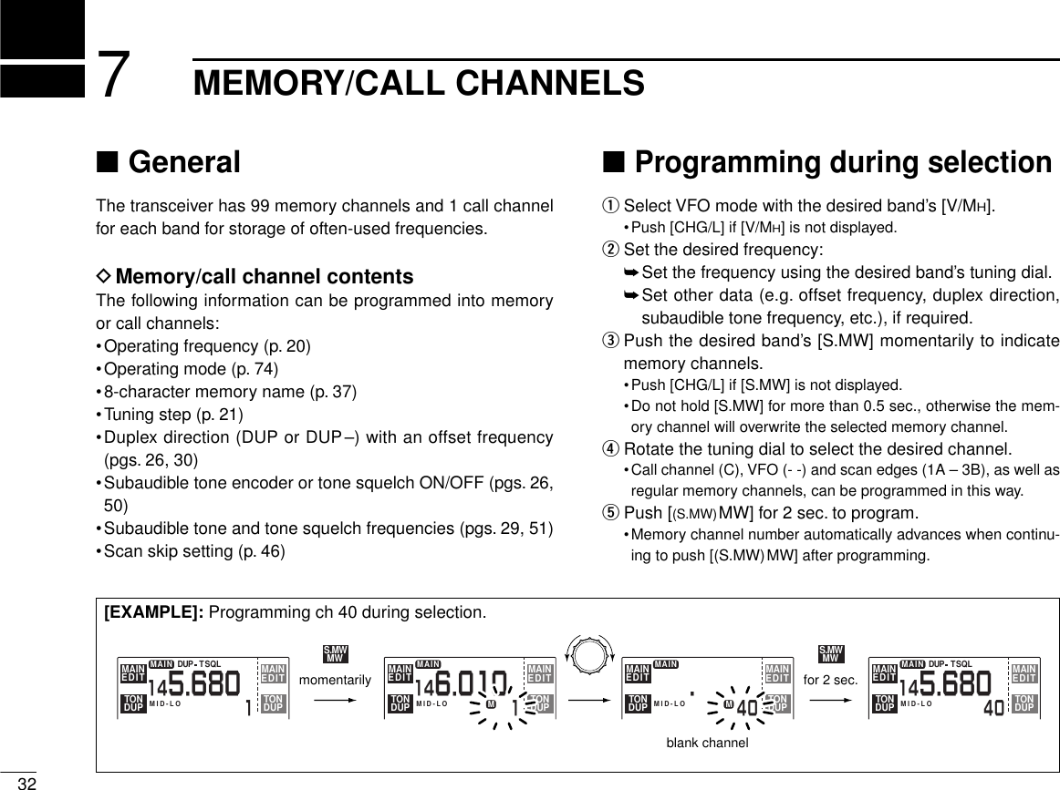 ■GeneralThe transceiver has 99 memory channels and 1 call channelfor each band for storage of often-used frequencies.DMemory/call channel contentsThe following information can be programmed into memoryor call channels:•Operating frequency (p. 20)•Operating mode (p. 74)•8-character memory name (p. 37)•Tuning step (p. 21)•Duplex direction (DUP or DUP–) with an offset frequency(pgs. 26, 30)•Subaudible tone encoder or tone squelch ON/OFF (pgs. 26,50)•Subaudible tone and tone squelch frequencies (pgs. 29, 51)•Scan skip setting (p. 46)■Programming during selectionqSelect VFO mode with the desired band’s [V/MH].•Push [CHG/L] if [V/MH] is not displayed.wSet the desired frequency:➥Set the frequency using the desired band’s tuning dial.➥Set other data (e.g. offset frequency, duplex direction,subaudible tone frequency, etc.), if required.ePush the desired band’s [S.MW] momentarily to indicatememory channels.•Push [CHG/L] if [S.MW] is not displayed.•Do not hold [S.MW] for more than 0.5 sec., otherwise the mem-ory channel will overwrite the selected memory channel.rRotate the tuning dial to select the desired channel.•Call channel (C), VFO (- -) and scan edges (1A – 3B), as well asregular memory channels, can be programmed in this way.tPush [(S.MW)MW] for 2 sec. to program.•Memory channel number automatically advances when continu-ing to push [(S.MW)MW] after programming.327MEMORY/CALL CHANNELSMAIN1145.680MID-LODUP SQLTMAINEDIT EDITMAINTONDUP TONDUPMAIN40145.680MID-LODUP SQLTMAINEDIT EDITMAINTONDUP TONDUPMAIN1146.010MID-LOMMAINEDIT EDITMAINTONDUP TONDUPMAIN405.MID-LOMMAINEDIT EDITMAINTONDUP TONDUPS.MWMWS.MWMWmomentarilyblank channelfor 2 sec.[EXAMPLE]: Programming ch 40 during selection.