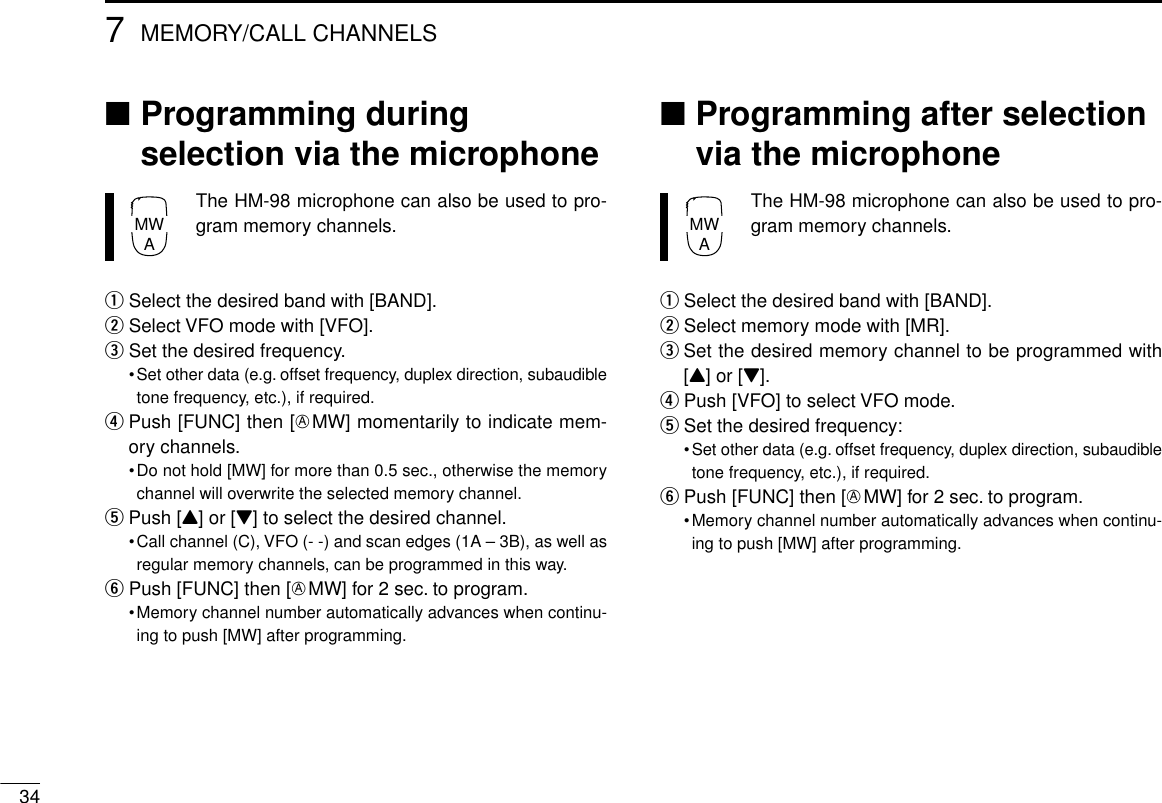 347MEMORY/CALL CHANNELS■Programming duringselection via the microphoneThe HM-98 microphone can also be used to pro-gram memory channels.qSelect the desired band with [BAND].wSelect VFO mode with [VFO].eSet the desired frequency.•Set other data (e.g. offset frequency, duplex direction, subaudibletone frequency, etc.), if required.rPush [FUNC] then [EMW] momentarily to indicate mem-ory channels.•Do not hold [MW] for more than 0.5 sec., otherwise the memorychannel will overwrite the selected memory channel.tPush [Y] or [Z] to select the desired channel.•Call channel (C), VFO (- -) and scan edges (1A – 3B), as well asregular memory channels, can be programmed in this way.yPush [FUNC] then [EMW] for 2 sec. to program.•Memory channel number automatically advances when continu-ing to push [MW] after programming.■Programming after selectionvia the microphoneThe HM-98 microphone can also be used to pro-gram memory channels.qSelect the desired band with [BAND].wSelect memory mode with [MR].eSet the desired memory channel to be programmed with[Y] or [Z].rPush [VFO] to select VFO mode.tSet the desired frequency:•Set other data (e.g. offset frequency, duplex direction, subaudibletone frequency, etc.), if required.yPush [FUNC] then [EMW] for 2 sec. to program.•Memory channel number automatically advances when continu-ing to push [MW] after programming.MWAMWA