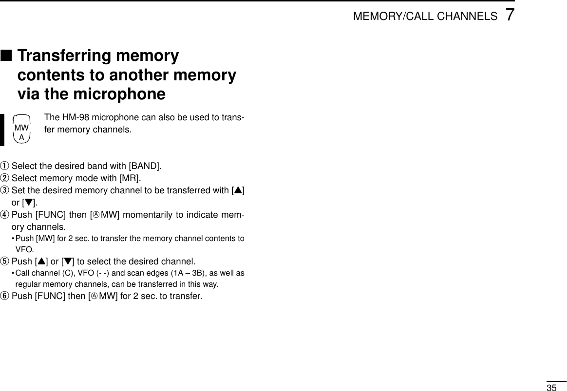 357MEMORY/CALL CHANNELS■Transferring memorycontents to another memoryvia the microphoneThe HM-98 microphone can also be used to trans-fer memory channels.qSelect the desired band with [BAND].wSelect memory mode with [MR].eSet the desired memory channel to be transferred with [Y]or [Z].rPush [FUNC] then [EMW] momentarily to indicate mem-ory channels.•Push [MW] for 2 sec. to transfer the memory channel contents toVFO.tPush [Y] or [Z] to select the desired channel.•Call channel (C), VFO (- -) and scan edges (1A – 3B), as well asregular memory channels, can be transferred in this way.yPush [FUNC] then [EMW] for 2 sec. to transfer.MWA