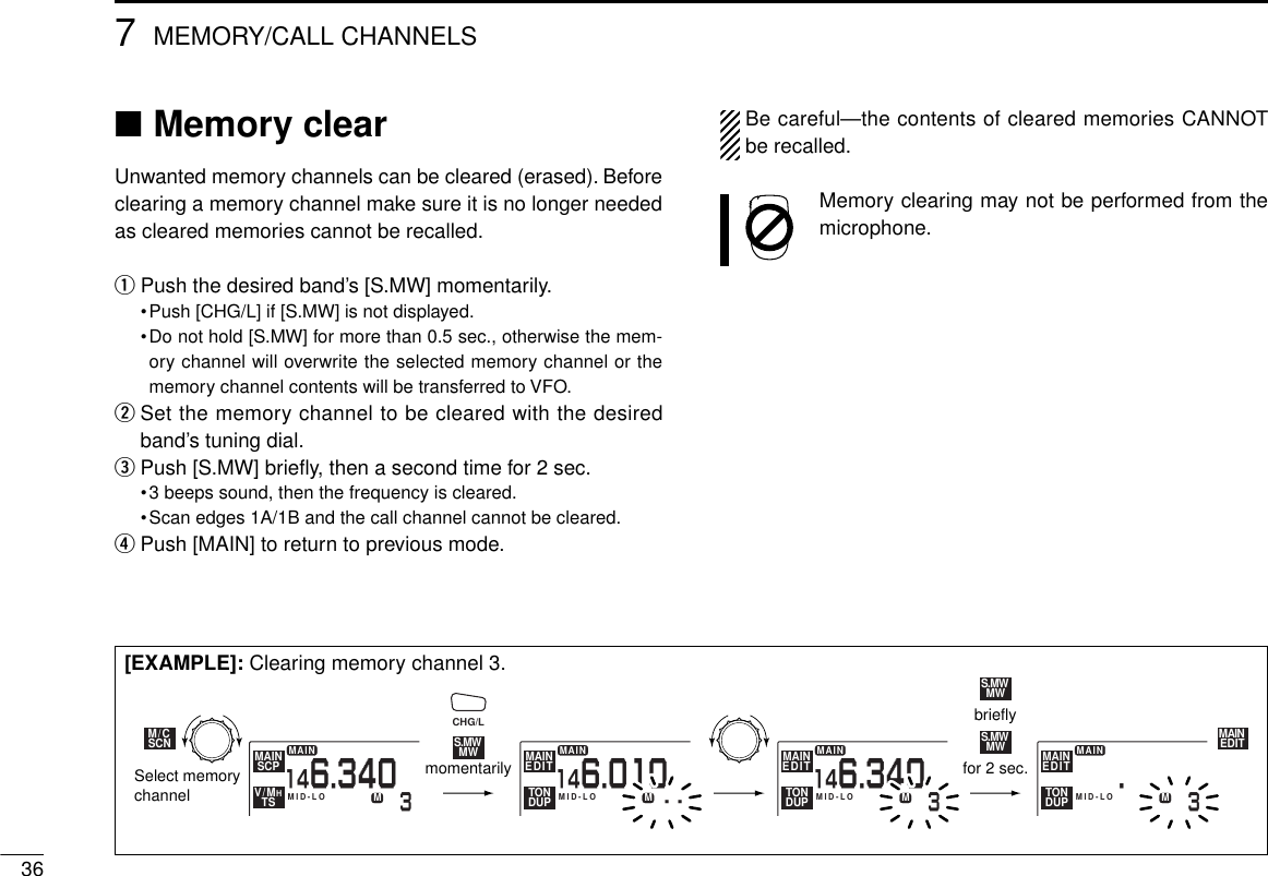 367MEMORY/CALL CHANNELS■Memory clearUnwanted memory channels can be cleared (erased). Beforeclearing a memory channel make sure it is no longer neededas cleared memories cannot be recalled.qPush the desired band’s [S.MW] momentarily.•Push [CHG/L] if [S.MW] is not displayed.•Do not hold [S.MW] for more than 0.5 sec., otherwise the mem-ory channel will overwrite the selected memory channel or thememory channel contents will be transferred to VFO.wSet the memory channel to be cleared with the desiredband’s tuning dial.ePush [S.MW] brieﬂy, then a second time for 2 sec.•3 beeps sound, then the frequency is cleared.•Scan edges 1A/1B and the call channel cannot be cleared.rPush [MAIN] to return to previous mode.Be careful—the contents of cleared memories CANNOTbe recalled.Memory clearing may not be performed from themicrophone.MAIN3146.340MID-LOMAIN- -146.010MID-LOMMAINEDITTONDUPMAIN3MID-LOMMAINEDITTONDUPSCPMAINTSV/MHSCNM/CMWS.MW MAIN35.MID-LOMMAINEDITTONDUPMMWS.MWMWS.MWEDITMAIN146.340Select memorychannelmomentarily for 2 sec.brieflyCHG/L[EXAMPLE]: Clearing memory channel 3.