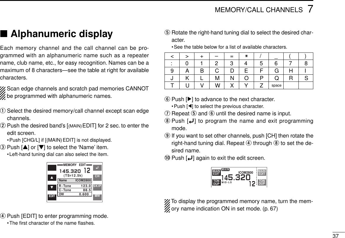 377MEMORY/CALL CHANNELS■Alphanumeric displayEach memory channel and the call channel can be pro-grammed with an alphanumeric name such as a repeatername, club name, etc., for easy recognition. Names can be amaximum of 8 characters—see the table at right for availablecharacters.Scan edge channels and scratch pad memories CANNOTbe programmed with alphanumeric names.qSelect the desired memory/call channel except scan edgechannels.wPush the desired band’s [(MAIN)EDIT] for 2 sec. to enter theedit screen.•Push [CHG/L] if [(MAIN)EDIT] is not displayed.ePush [Y] or [Z] to select the ‘Name’ item.•Left-hand tuning dial can also select the item.rPush [EDIT] to enter programming mode.•The ﬁrst character of the name ﬂashes.tRotate the right-hand tuning dial to select the desired char-acter.•See the table below for a list of available characters.yPush [≈] to advance to the next character.•Push [Ω] to select the previous character.uRepeat tand yuntil the desired name is input.iPush [ï] to program the name and exit programmingmode.oIf you want to set other channels, push [CH] then rotate theright-hand tuning dial. Repeat rthrough ito set the de-sired name.!0 Push [ï] again to exit the edit screen.To display the programmed memory name, turn the mem-ory name indication ON in set mode. (p. 67)&lt;&gt;+–=M/_(): 0123456789ABCDEFGHIJKLMNOPQRSTUVWXYZspaceïYZCHSKIPMWMEMORY   EDIT(TS=12.5k)Name ICOM2800R-ToneC-ToneOW123.088.50.6000145.32012EDITMID-LOICOM2800145.32012EDITMAINDUPTONEDITMAINDUPTONMAIN