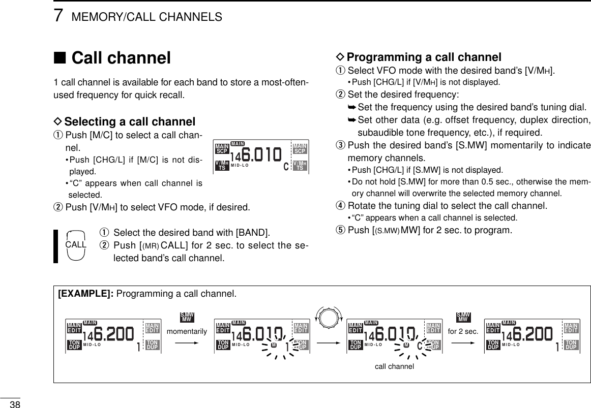 387MEMORY/CALL CHANNELS■Call channel1 call channel is available for each band to store a most-often-used frequency for quick recall.DSelecting a call channelqPush [M/C] to select a call chan-nel.•Push [CHG/L] if [M/C] is not dis-played.•“C” appears when call channel isselected.wPush [V/MH] to select VFO mode, if desired.qSelect the desired band with [BAND].wPush [(MR)CALL] for 2 sec. to select the se-lected band’s call channel.DProgramming a call channelqSelect VFO mode with the desired band’s [V/MH].•Push [CHG/L] if [V/MH] is not displayed.wSet the desired frequency:➥Set the frequency using the desired band’s tuning dial.➥Set other data (e.g. offset frequency, duplex direction,subaudible tone frequency, etc.), if required.ePush the desired band’s [S.MW] momentarily to indicatememory channels.•Push [CHG/L] if [S.MW] is not displayed.•Do not hold [S.MW] for more than 0.5 sec., otherwise the mem-ory channel will overwrite the selected memory channel.rRotate the tuning dial to select the call channel.•“C” appears when a call channel is selected.tPush [(S.MW)MW] for 2 sec. to program.MID-LOCMAINSCPMAINTSV/MHSCPMAINTSV/MH146.010MAIN1146.200MID-LOMAINEDIT EDITMAINTONDUP TONDUPMAIN1146.200MID-LOMAINEDIT EDITMAINTONDUP TONDUPMAIN1146.010146.010MID-LOMMAINEDIT EDITMAINTONDUP TONDUPMAINMID-LOMMAINEDIT EDITMAINTONDUP TONDUPS.MWMWS.MWMWCmomentarilycall channelfor 2 sec.[EXAMPLE]: Programming a call channel.CALL