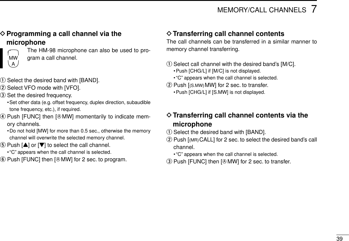 397MEMORY/CALL CHANNELSDProgramming a call channel via themicrophoneThe HM-98 microphone can also be used to pro-gram a call channel.qSelect the desired band with [BAND].wSelect VFO mode with [VFO].eSet the desired frequency.•Set other data (e.g. offset frequency, duplex direction, subaudibletone frequency, etc.), if required.rPush [FUNC] then [EMW] momentarily to indicate mem-ory channels.•Do not hold [MW] for more than 0.5 sec., otherwise the memorychannel will overwrite the selected memory channel.tPush [Y] or [Z] to select the call channel.•“C” appears when the call channel is selected.yPush [FUNC] then [EMW] for 2 sec. to program.DTransferring call channel contentsThe call channels can be transferred in a similar manner tomemory channel transferring.qSelect call channel with the desired band’s [M/C].•Push [CHG/L] if [M/C] is not displayed.•“C” appears when the call channel is selected.wPush [(S.MW)MW] for 2 sec. to transfer.•Push [CHG/L] if [S.MW] is not displayed.DTransferring call channel contents via themicrophoneqSelect the desired band with [BAND].wPush [(MR)CALL] for 2 sec. to select the desired band’s callchannel.•“C” appears when the call channel is selected.ePush [FUNC] then [EMW] for 2 sec. to transfer.MWA