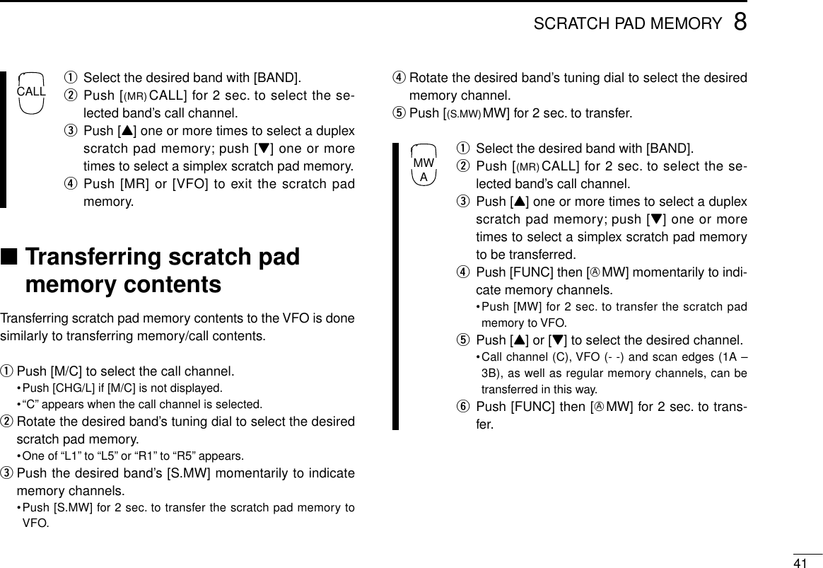 418SCRATCH PAD MEMORYqSelect the desired band with [BAND].wPush [(MR)CALL] for 2 sec. to select the se-lected band’s call channel.ePush [Y] one or more times to select a duplexscratch pad memory; push [Z] one or moretimes to select a simplex scratch pad memory.rPush [MR] or [VFO] to exit the scratch padmemory.■Transferring scratch padmemory contentsTransferring scratch pad memory contents to the VFO is donesimilarly to transferring memory/call contents.qPush [M/C] to select the call channel.•Push [CHG/L] if [M/C] is not displayed.•“C” appears when the call channel is selected.wRotate the desired band’s tuning dial to select the desiredscratch pad memory.•One of “L1” to “L5” or “R1” to “R5” appears.ePush the desired band’s [S.MW] momentarily to indicatememory channels.•Push [S.MW] for 2 sec. to transfer the scratch pad memory toVFO.rRotate the desired band’s tuning dial to select the desiredmemory channel.tPush [(S.MW)MW] for 2 sec. to transfer.qSelect the desired band with [BAND].wPush [(MR)CALL] for 2 sec. to select the se-lected band’s call channel.ePush [Y] one or more times to select a duplexscratch pad memory; push [Z] one or moretimes to select a simplex scratch pad memoryto be transferred.rPush [FUNC] then [EMW] momentarily to indi-cate memory channels.•Push [MW] for 2 sec. to transfer the scratch padmemory to VFO.tPush [Y] or [Z] to select the desired channel.•Call channel (C), VFO (- -) and scan edges (1A –3B), as well as regular memory channels, can betransferred in this way.yPush [FUNC] then [EMW] for 2 sec. to trans-fer.MWACALL