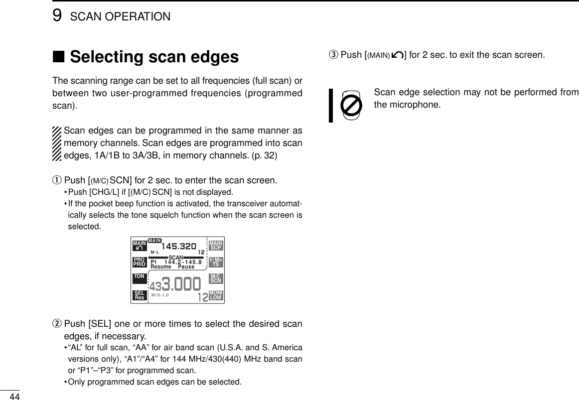 ■Selecting scan edgesThe scanning range can be set to all frequencies (full scan) orbetween two user-programmed frequencies (programmedscan).Scan edges can be programmed in the same manner asmemory channels. Scan edges are programmed into scanedges, 1A/1B to 3A/3B, in memory channels. (p. 32)qPush [(M/C)SCN] for 2 sec. to enter the scan screen.•Push [CHG/L] if [(M/C)SCN] is not displayed.•If the pocket beep function is activated, the transceiver automat-ically selects the tone squelch function when the scan screen isselected.wPush [SEL] one or more times to select the desired scanedges, if necessary.•“AL” for full scan, “AA” for air band scan (U.S.A. and S. Americaversions only), “A1”/“A4” for 144 MHz/430(440) MHz band scanor “P1”–“P3” for programmed scan.•Only programmed scan edges can be selected.ePush [(MAIN)í] for 2 sec. to exit the scan screen.Scan edge selection may not be performed fromthe microphone.449SCAN OPERATIONM-LSCANP1144.2-145.8Resume Pause145.32012MAIN433.00012íMAINPRIOPROTONResSELSCPMAINTSV/MHSCNM/CLOWMONIMID-LO
