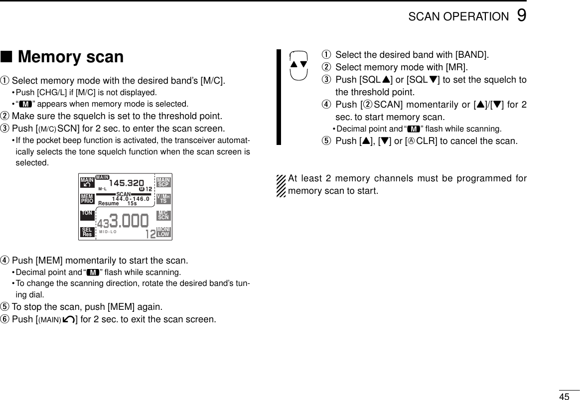 459SCAN OPERATION■Memory scanqSelect memory mode with the desired band’s [M/C].•Push [CHG/L] if [M/C] is not displayed.•“!” appears when memory mode is selected.wMake sure the squelch is set to the threshold point.ePush [(M/C)SCN] for 2 sec. to enter the scan screen.•If the pocket beep function is activated, the transceiver automat-ically selects the tone squelch function when the scan screen isselected.rPush [MEM] momentarily to start the scan.•Decimal point and“!” ﬂash while scanning.•To change the scanning direction, rotate the desired band’s tun-ing dial.tTo stop the scan, push [MEM] again.yPush [(MAIN)í] for 2 sec. to exit the scan screen.qSelect the desired band with [BAND].wSelect memory mode with [MR].ePush [SQLY] or [SQLZ] to set the squelch tothe threshold point.rPush [wSCAN] momentarily or [Y]/[Z] for 2sec. to start memory scan.•Decimal point and“!” ﬂash while scanning.tPush [Y], [Z] or [ECLR] to cancel the scan.At least 2 memory channels must be programmed formemory scan to start.Y ZM-LSCAN144.0-146.0Resume  15s145.32012MAIN433.00012íMAINPRIOMEMTONResSELSCPMAINTSV/MHSCNM/CLOWMONIMID-LOM
