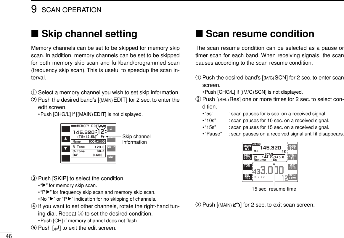 469SCAN OPERATION■Skip channel settingMemory channels can be set to be skipped for memory skipscan. In addition, memory channels can be set to be skippedfor both memory skip scan and full/band/programmed scan(frequency skip scan). This is useful to speedup the scan in-terval.qSelect a memory channel you wish to set skip information.wPush the desired band’s [(MAIN)EDIT] for 2 sec. to enter theedit screen.•Push [CHG/L] if [(MAIN)EDIT] is not displayed.ePush [SKIP] to select the condition.•“≈” for memory skip scan.•“P≈” for frequency skip scan and memory skip scan.•No “≈” or “P≈” indication for no skipping of channels.rIf you want to set other channels, rotate the right-hand tun-ing dial. Repeat eto set the desired condition.•Push [CH] if memory channel does not ﬂash.tPush [ï] to exit the edit screen.■Scan resume conditionThe scan resume condition can be selected as a pause ortimer scan for each band. When receiving signals, the scanpauses according to the scan resume condition.qPush the desired band’s [(M/C)SCN] for 2 sec. to enter scanscreen.•Push [CHG/L] if [(M/C)SCN] is not displayed.wPush [(SEL)Res] one or more times for 2 sec. to select con-dition.•“5s” : scan pauses for 5 sec. on a received signal.•“10s” : scan pauses for 10 sec. on a received signal.•“15s” : scan pauses for 15 sec. on a received signal.•“Pause” : scan pauses on a received signal until it disappears.ePush [(MAIN)í] for 2 sec. to exit scan screen.ïYZCHSKIPMWMEMORY   EDIT(TS=12.5k)Name ICOM2800R-ToneC-ToneOW123.088.50.6000145.32012PSkip channelinformationM-LSCANP1144.2-145.8Resume  15s145.32012MAIN433.00012íMAINPRIOPROTONResSELSCPMAINTSV/MHSCNM/CLOWMONIMID-LO15 sec. resume time