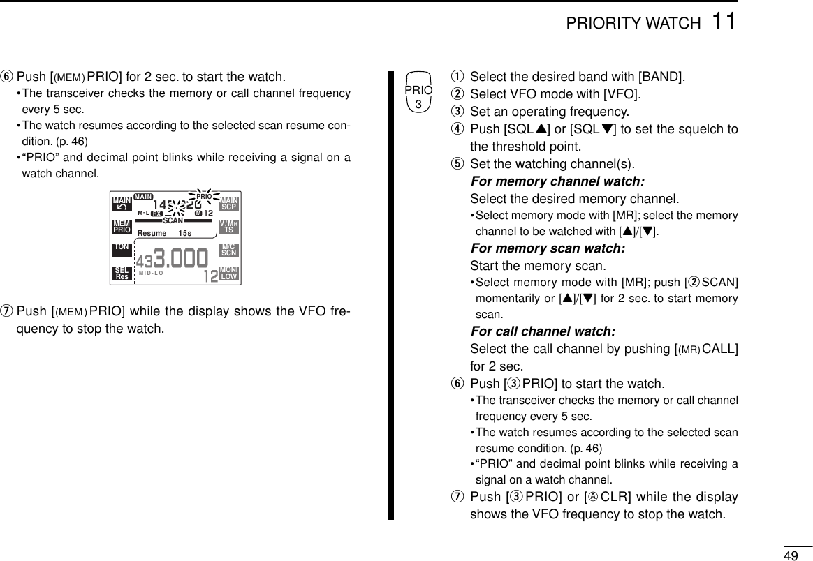 4911PRIORITY WATCHyPush [(MEM)PRIO] for 2 sec. to start the watch.•The transceiver checks the memory or call channel frequencyevery 5 sec.•The watch resumes according to the selected scan resume con-dition. (p. 46)•“PRIO” and decimal point blinks while receiving a signal on awatch channel.uPush [(MEM) PRIO] while the display shows the VFO fre-quency to stop the watch.qSelect the desired band with [BAND].wSelect VFO mode with [VFO].eSet an operating frequency.rPush [SQLY] or [SQLZ] to set the squelch tothe threshold point.tSet the watching channel(s).For memory channel watch:Select the desired memory channel.•Select memory mode with [MR]; select the memorychannel to be watched with [Y]/[Z].For memory scan watch:Start the memory scan.•Select memory mode with [MR]; push [wSCAN]momentarily or [Y]/[Z] for 2 sec. to start memoryscan.For call channel watch:Select the call channel by pushing [(MR)CALL]for 2 sec.yPush [ePRIO] to start the watch.•The transceiver checks the memory or call channelfrequency every 5 sec.•The watch resumes according to the selected scanresume condition. (p. 46)•“PRIO” and decimal point blinks while receiving asignal on a watch channel.uPush [ePRIO] or [ECLR] while the displayshows the VFO frequency to stop the watch.PRIOM-LSCANResume  15s145.32012MAIN433.00012íMAINPRIOMEMTONResSELSCPMAINTSV/MHSCNM/CLOWMONIMID-LOMRXPRIO3